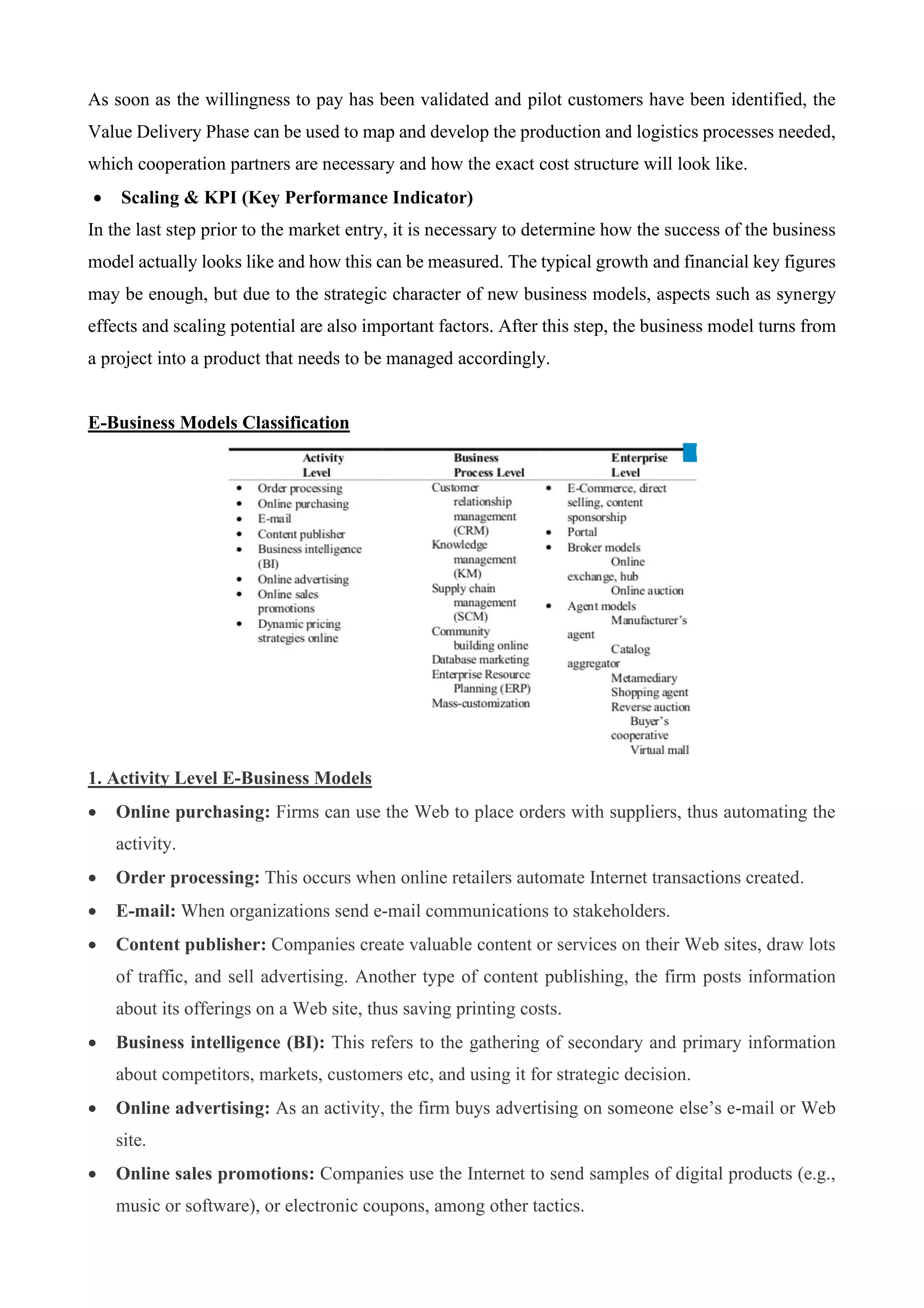 As soon as the willingness to pay has been validated and pilot customers have been identified, the
Value Delivery Phase can be used to map and develop the production and logistics processes needed,
which cooperation partners are necessary and how the exact cost structure will look like.
• Scaling & KPI (Key Performance Indicator)
In the last step prior to the market entry, it is necessary to determine how the success of the business
model actually looks like and how this can be measured. The typical growth and financial key figures
may be enough, but due to the strategic character of new business models, aspects such as synergy
effects and scaling potential are also important factors. After this step, the business model turns from
a project into a product that needs to be managed accordingly.
E-Business Models Classification
1. Activity Level E-Business Models
• Online purchasing: Firms can use the Web to place orders with suppliers, thus automating the
activity.
• Order processing: This occurs when online retailers automate Internet transactions created.
• E-mail: When organizations send e-mail communications to stakeholders.
• Content publisher: Companies create valuable content or services on their Web sites, draw lots
of traffic, and sell advertising. Another type of content publishing, the firm posts information
about its offerings on a Web site, thus saving printing costs.
• Business intelligence (BI): This refers to the gathering of secondary and primary information
about competitors, markets, customers etc, and using it for strategic decision.
• Online advertising: As an activity, the firm buys advertising on someone else’s e-mail or Web
site.
• Online sales promotions: Companies use the Internet to send samples of digital products (e.g.,
music or software), or electronic coupons, among other tactics.
 