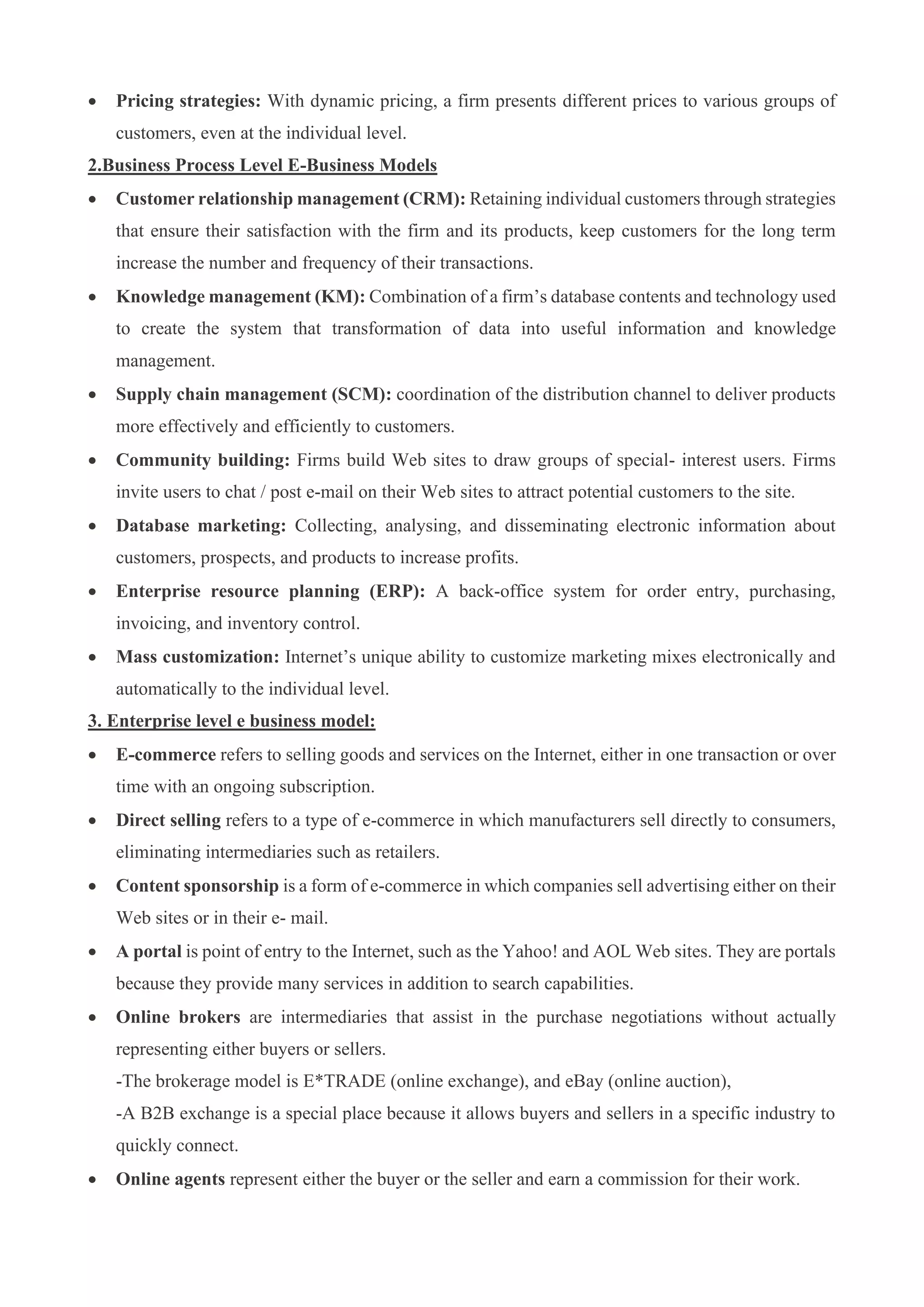 • Pricing strategies: With dynamic pricing, a firm presents different prices to various groups of
customers, even at the individual level.
2.Business Process Level E-Business Models
• Customer relationship management (CRM): Retaining individual customers through strategies
that ensure their satisfaction with the firm and its products, keep customers for the long term
increase the number and frequency of their transactions.
• Knowledge management (KM): Combination of a firm’s database contents and technology used
to create the system that transformation of data into useful information and knowledge
management.
• Supply chain management (SCM): coordination of the distribution channel to deliver products
more effectively and efficiently to customers.
• Community building: Firms build Web sites to draw groups of special- interest users. Firms
invite users to chat / post e-mail on their Web sites to attract potential customers to the site.
• Database marketing: Collecting, analysing, and disseminating electronic information about
customers, prospects, and products to increase profits.
• Enterprise resource planning (ERP): A back-office system for order entry, purchasing,
invoicing, and inventory control.
• Mass customization: Internet’s unique ability to customize marketing mixes electronically and
automatically to the individual level.
3. Enterprise level e business model:
• E-commerce refers to selling goods and services on the Internet, either in one transaction or over
time with an ongoing subscription.
• Direct selling refers to a type of e-commerce in which manufacturers sell directly to consumers,
eliminating intermediaries such as retailers.
• Content sponsorship is a form of e-commerce in which companies sell advertising either on their
Web sites or in their e- mail.
• A portal is point of entry to the Internet, such as the Yahoo! and AOL Web sites. They are portals
because they provide many services in addition to search capabilities.
• Online brokers are intermediaries that assist in the purchase negotiations without actually
representing either buyers or sellers.
-The brokerage model is E*TRADE (online exchange), and eBay (online auction),
-A B2B exchange is a special place because it allows buyers and sellers in a specific industry to
quickly connect.
• Online agents represent either the buyer or the seller and earn a commission for their work.
 