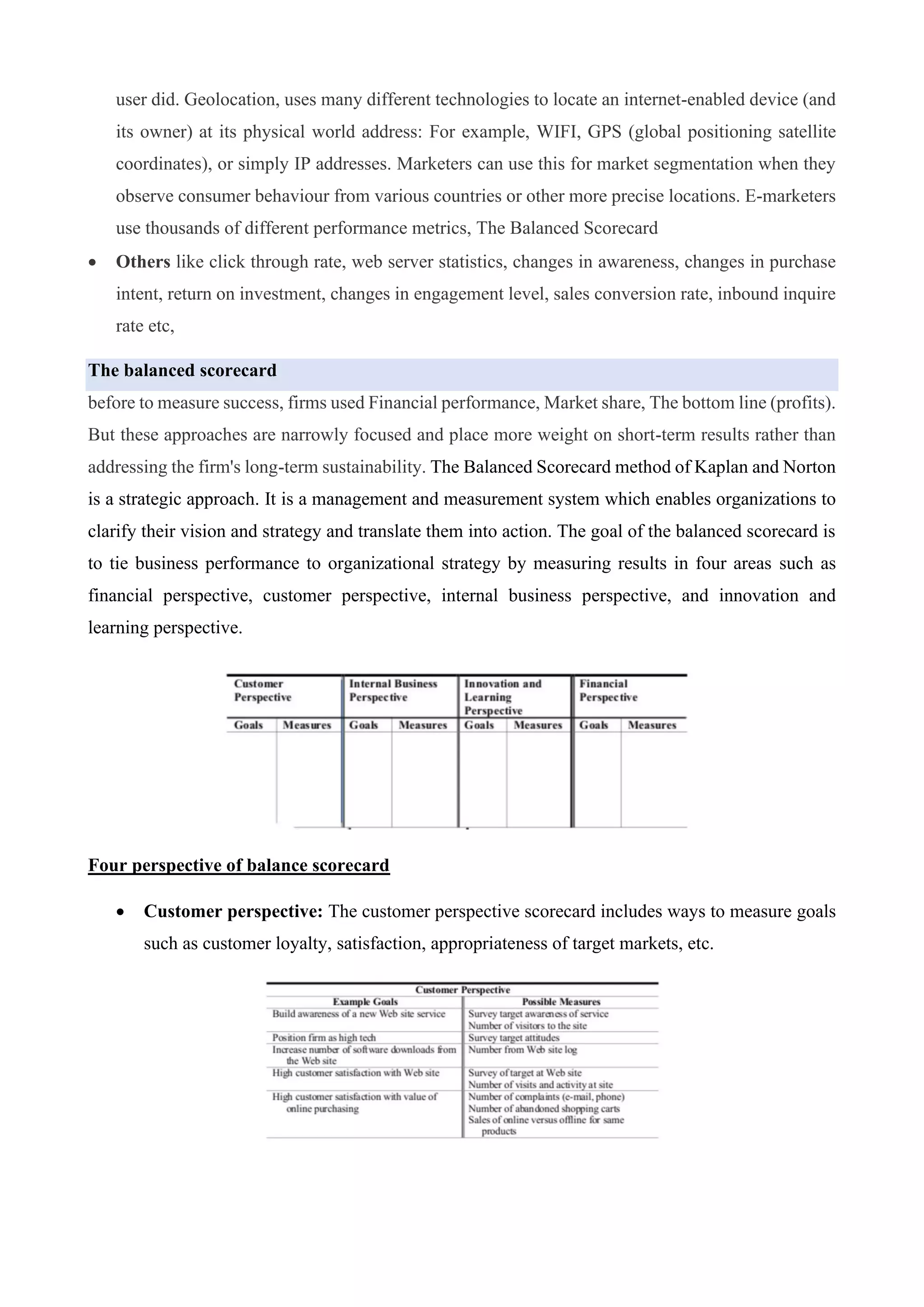 user did. Geolocation, uses many different technologies to locate an internet-enabled device (and
its owner) at its physical world address: For example, WIFI, GPS (global positioning satellite
coordinates), or simply IP addresses. Marketers can use this for market segmentation when they
observe consumer behaviour from various countries or other more precise locations. E-marketers
use thousands of different performance metrics, The Balanced Scorecard
• Others like click through rate, web server statistics, changes in awareness, changes in purchase
intent, return on investment, changes in engagement level, sales conversion rate, inbound inquire
rate etc,
The balanced scorecard
before to measure success, firms used Financial performance, Market share, The bottom line (profits).
But these approaches are narrowly focused and place more weight on short-term results rather than
addressing the firm's long-term sustainability. The Balanced Scorecard method of Kaplan and Norton
is a strategic approach. It is a management and measurement system which enables organizations to
clarify their vision and strategy and translate them into action. The goal of the balanced scorecard is
to tie business performance to organizational strategy by measuring results in four areas such as
financial perspective, customer perspective, internal business perspective, and innovation and
learning perspective.
Four perspective of balance scorecard
• Customer perspective: The customer perspective scorecard includes ways to measure goals
such as customer loyalty, satisfaction, appropriateness of target markets, etc.
 