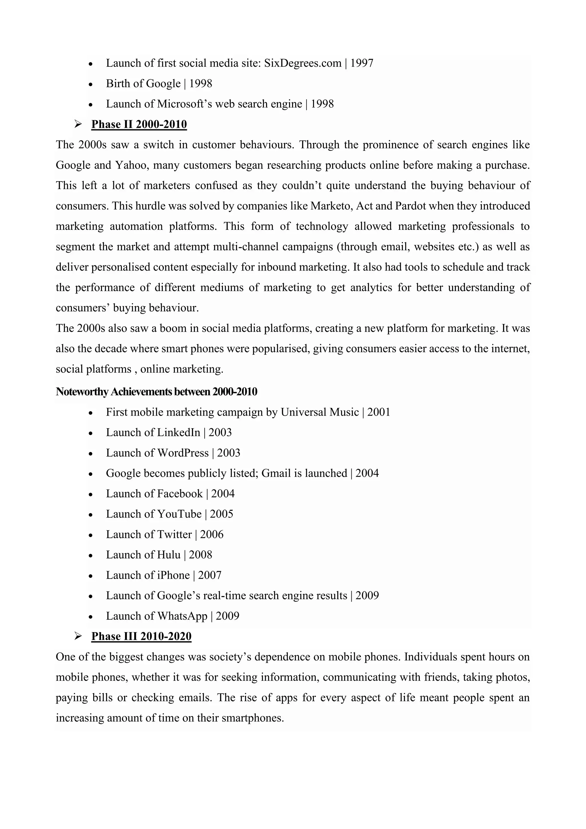 • Launch of first social media site: SixDegrees.com | 1997
• Birth of Google | 1998
• Launch of Microsoft’s web search engine | 1998
➢ Phase II 2000-2010
The 2000s saw a switch in customer behaviours. Through the prominence of search engines like
Google and Yahoo, many customers began researching products online before making a purchase.
This left a lot of marketers confused as they couldn’t quite understand the buying behaviour of
consumers. This hurdle was solved by companies like Marketo, Act and Pardot when they introduced
marketing automation platforms. This form of technology allowed marketing professionals to
segment the market and attempt multi-channel campaigns (through email, websites etc.) as well as
deliver personalised content especially for inbound marketing. It also had tools to schedule and track
the performance of different mediums of marketing to get analytics for better understanding of
consumers’ buying behaviour.
The 2000s also saw a boom in social media platforms, creating a new platform for marketing. It was
also the decade where smart phones were popularised, giving consumers easier access to the internet,
social platforms , online marketing.
NoteworthyAchievementsbetween2000-2010
• First mobile marketing campaign by Universal Music | 2001
• Launch of LinkedIn | 2003
• Launch of WordPress | 2003
• Google becomes publicly listed; Gmail is launched | 2004
• Launch of Facebook | 2004
• Launch of YouTube | 2005
• Launch of Twitter | 2006
• Launch of Hulu | 2008
• Launch of iPhone | 2007
• Launch of Google’s real-time search engine results | 2009
• Launch of WhatsApp | 2009
➢ Phase III 2010-2020
One of the biggest changes was society’s dependence on mobile phones. Individuals spent hours on
mobile phones, whether it was for seeking information, communicating with friends, taking photos,
paying bills or checking emails. The rise of apps for every aspect of life meant people spent an
increasing amount of time on their smartphones.
 
