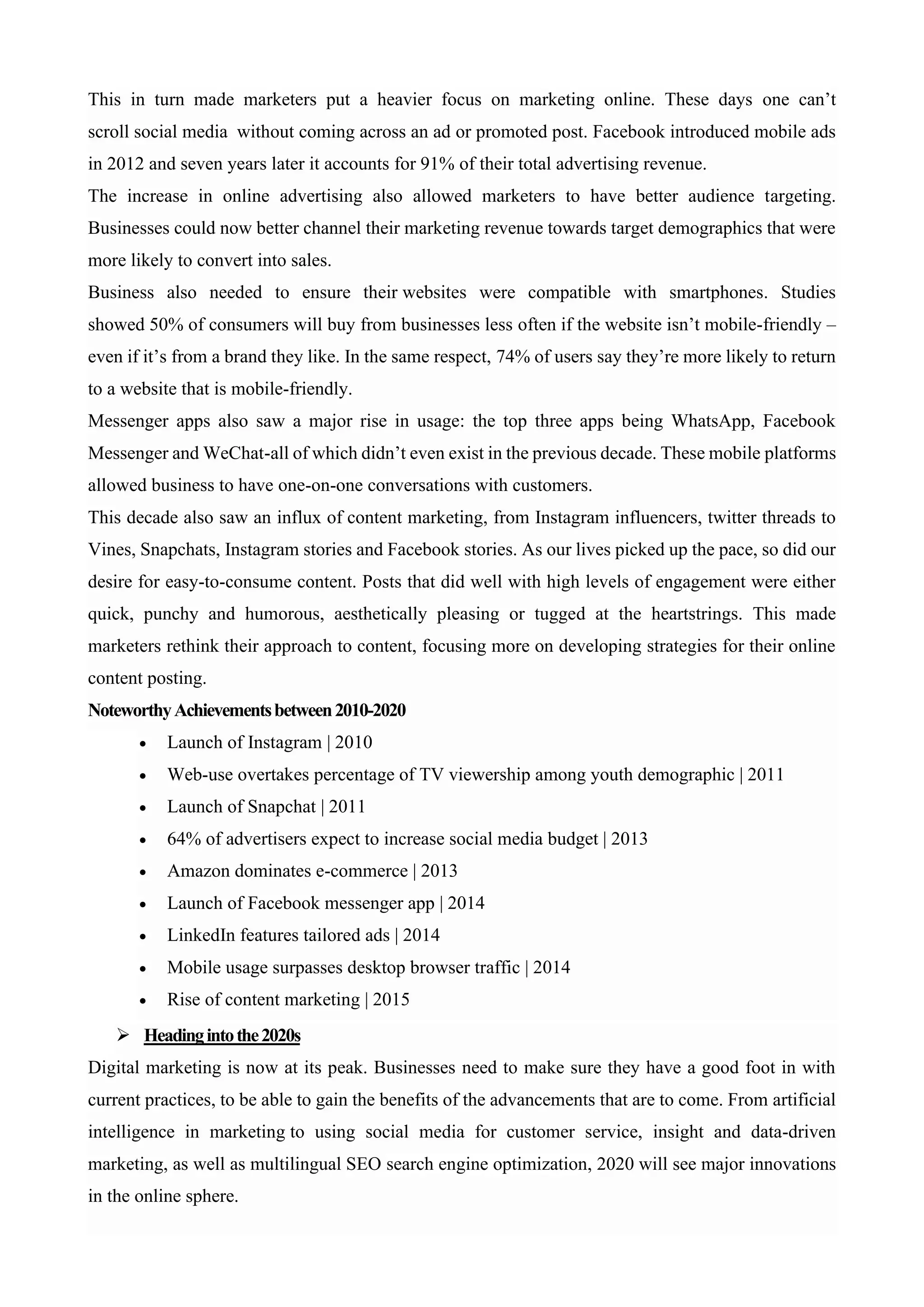 This in turn made marketers put a heavier focus on marketing online. These days one can’t
scroll social media without coming across an ad or promoted post. Facebook introduced mobile ads
in 2012 and seven years later it accounts for 91% of their total advertising revenue.
The increase in online advertising also allowed marketers to have better audience targeting.
Businesses could now better channel their marketing revenue towards target demographics that were
more likely to convert into sales.
Business also needed to ensure their websites were compatible with smartphones. Studies
showed 50% of consumers will buy from businesses less often if the website isn’t mobile-friendly –
even if it’s from a brand they like. In the same respect, 74% of users say they’re more likely to return
to a website that is mobile-friendly.
Messenger apps also saw a major rise in usage: the top three apps being WhatsApp, Facebook
Messenger and WeChat-all of which didn’t even exist in the previous decade. These mobile platforms
allowed business to have one-on-one conversations with customers.
This decade also saw an influx of content marketing, from Instagram influencers, twitter threads to
Vines, Snapchats, Instagram stories and Facebook stories. As our lives picked up the pace, so did our
desire for easy-to-consume content. Posts that did well with high levels of engagement were either
quick, punchy and humorous, aesthetically pleasing or tugged at the heartstrings. This made
marketers rethink their approach to content, focusing more on developing strategies for their online
content posting.
NoteworthyAchievementsbetween2010-2020
• Launch of Instagram | 2010
• Web-use overtakes percentage of TV viewership among youth demographic | 2011
• Launch of Snapchat | 2011
• 64% of advertisers expect to increase social media budget | 2013
• Amazon dominates e-commerce | 2013
• Launch of Facebook messenger app | 2014
• LinkedIn features tailored ads | 2014
• Mobile usage surpasses desktop browser traffic | 2014
• Rise of content marketing | 2015
➢ Headingintothe2020s
Digital marketing is now at its peak. Businesses need to make sure they have a good foot in with
current practices, to be able to gain the benefits of the advancements that are to come. From artificial
intelligence in marketing to using social media for customer service, insight and data-driven
marketing, as well as multilingual SEO search engine optimization, 2020 will see major innovations
in the online sphere.
 