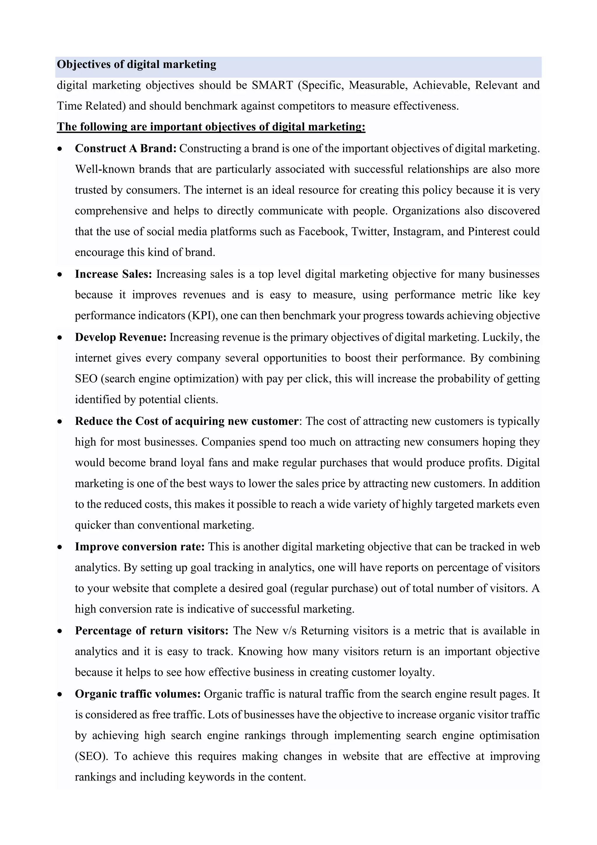 Objectives of digital marketing
digital marketing objectives should be SMART (Specific, Measurable, Achievable, Relevant and
Time Related) and should benchmark against competitors to measure effectiveness.
The following are important objectives of digital marketing:
• Construct A Brand: Constructing a brand is one of the important objectives of digital marketing.
Well-known brands that are particularly associated with successful relationships are also more
trusted by consumers. The internet is an ideal resource for creating this policy because it is very
comprehensive and helps to directly communicate with people. Organizations also discovered
that the use of social media platforms such as Facebook, Twitter, Instagram, and Pinterest could
encourage this kind of brand.
• Increase Sales: Increasing sales is a top level digital marketing objective for many businesses
because it improves revenues and is easy to measure, using performance metric like key
performance indicators (KPI), one can then benchmark your progress towards achieving objective
• Develop Revenue: Increasing revenue is the primary objectives of digital marketing. Luckily, the
internet gives every company several opportunities to boost their performance. By combining
SEO (search engine optimization) with pay per click, this will increase the probability of getting
identified by potential clients.
• Reduce the Cost of acquiring new customer: The cost of attracting new customers is typically
high for most businesses. Companies spend too much on attracting new consumers hoping they
would become brand loyal fans and make regular purchases that would produce profits. Digital
marketing is one of the best ways to lower the sales price by attracting new customers. In addition
to the reduced costs, this makes it possible to reach a wide variety of highly targeted markets even
quicker than conventional marketing.
• Improve conversion rate: This is another digital marketing objective that can be tracked in web
analytics. By setting up goal tracking in analytics, one will have reports on percentage of visitors
to your website that complete a desired goal (regular purchase) out of total number of visitors. A
high conversion rate is indicative of successful marketing.
• Percentage of return visitors: The New v/s Returning visitors is a metric that is available in
analytics and it is easy to track. Knowing how many visitors return is an important objective
because it helps to see how effective business in creating customer loyalty.
• Organic traffic volumes: Organic traffic is natural traffic from the search engine result pages. It
is considered as free traffic. Lots of businesses have the objective to increase organic visitor traffic
by achieving high search engine rankings through implementing search engine optimisation
(SEO). To achieve this requires making changes in website that are effective at improving
rankings and including keywords in the content.
 