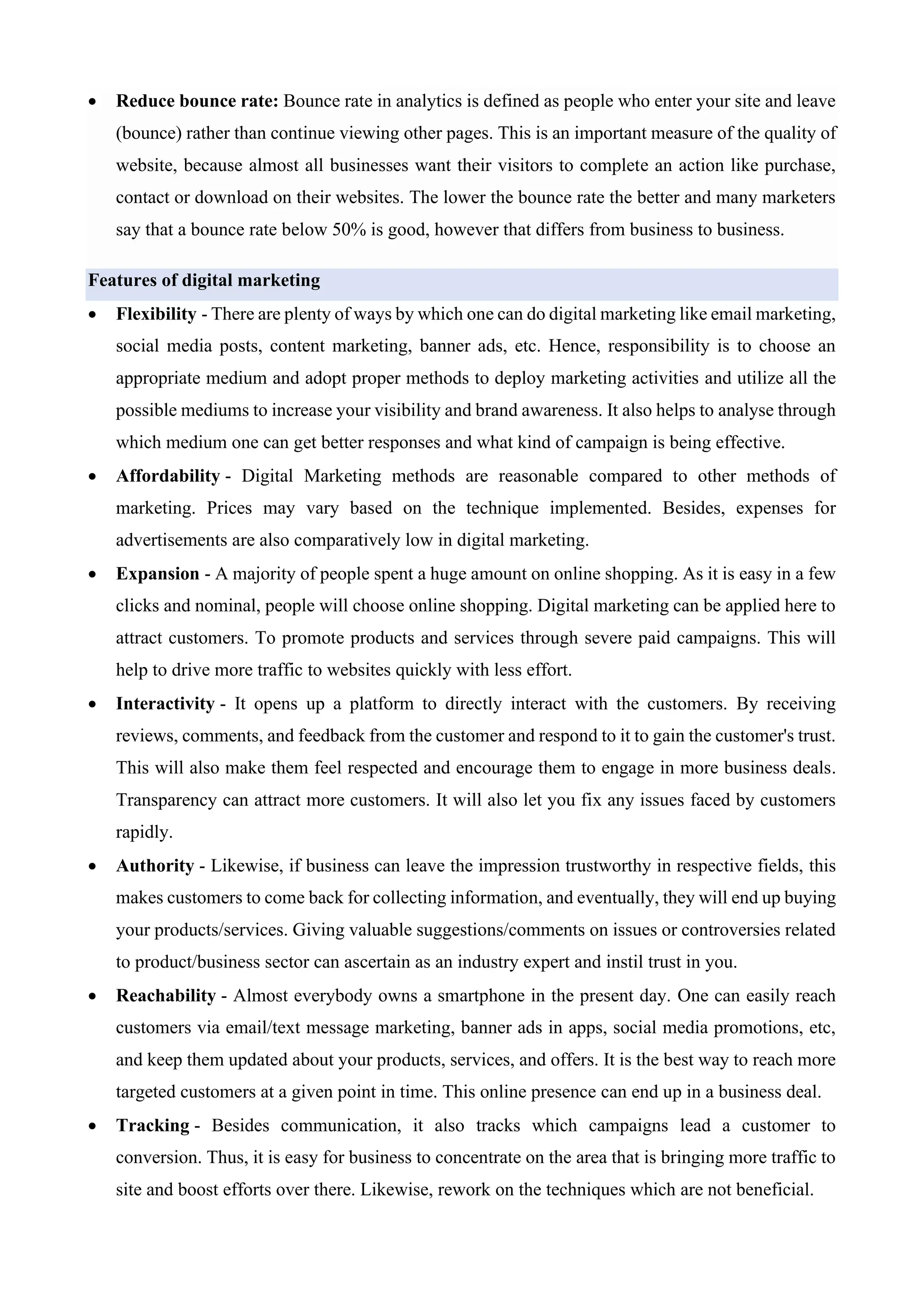 • Reduce bounce rate: Bounce rate in analytics is defined as people who enter your site and leave
(bounce) rather than continue viewing other pages. This is an important measure of the quality of
website, because almost all businesses want their visitors to complete an action like purchase,
contact or download on their websites. The lower the bounce rate the better and many marketers
say that a bounce rate below 50% is good, however that differs from business to business.
Features of digital marketing
• Flexibility - There are plenty of ways by which one can do digital marketing like email marketing,
social media posts, content marketing, banner ads, etc. Hence, responsibility is to choose an
appropriate medium and adopt proper methods to deploy marketing activities and utilize all the
possible mediums to increase your visibility and brand awareness. It also helps to analyse through
which medium one can get better responses and what kind of campaign is being effective.
• Affordability - Digital Marketing methods are reasonable compared to other methods of
marketing. Prices may vary based on the technique implemented. Besides, expenses for
advertisements are also comparatively low in digital marketing.
• Expansion - A majority of people spent a huge amount on online shopping. As it is easy in a few
clicks and nominal, people will choose online shopping. Digital marketing can be applied here to
attract customers. To promote products and services through severe paid campaigns. This will
help to drive more traffic to websites quickly with less effort.
• Interactivity - It opens up a platform to directly interact with the customers. By receiving
reviews, comments, and feedback from the customer and respond to it to gain the customer's trust.
This will also make them feel respected and encourage them to engage in more business deals.
Transparency can attract more customers. It will also let you fix any issues faced by customers
rapidly.
• Authority - Likewise, if business can leave the impression trustworthy in respective fields, this
makes customers to come back for collecting information, and eventually, they will end up buying
your products/services. Giving valuable suggestions/comments on issues or controversies related
to product/business sector can ascertain as an industry expert and instil trust in you.
• Reachability - Almost everybody owns a smartphone in the present day. One can easily reach
customers via email/text message marketing, banner ads in apps, social media promotions, etc,
and keep them updated about your products, services, and offers. It is the best way to reach more
targeted customers at a given point in time. This online presence can end up in a business deal.
• Tracking - Besides communication, it also tracks which campaigns lead a customer to
conversion. Thus, it is easy for business to concentrate on the area that is bringing more traffic to
site and boost efforts over there. Likewise, rework on the techniques which are not beneficial.
 