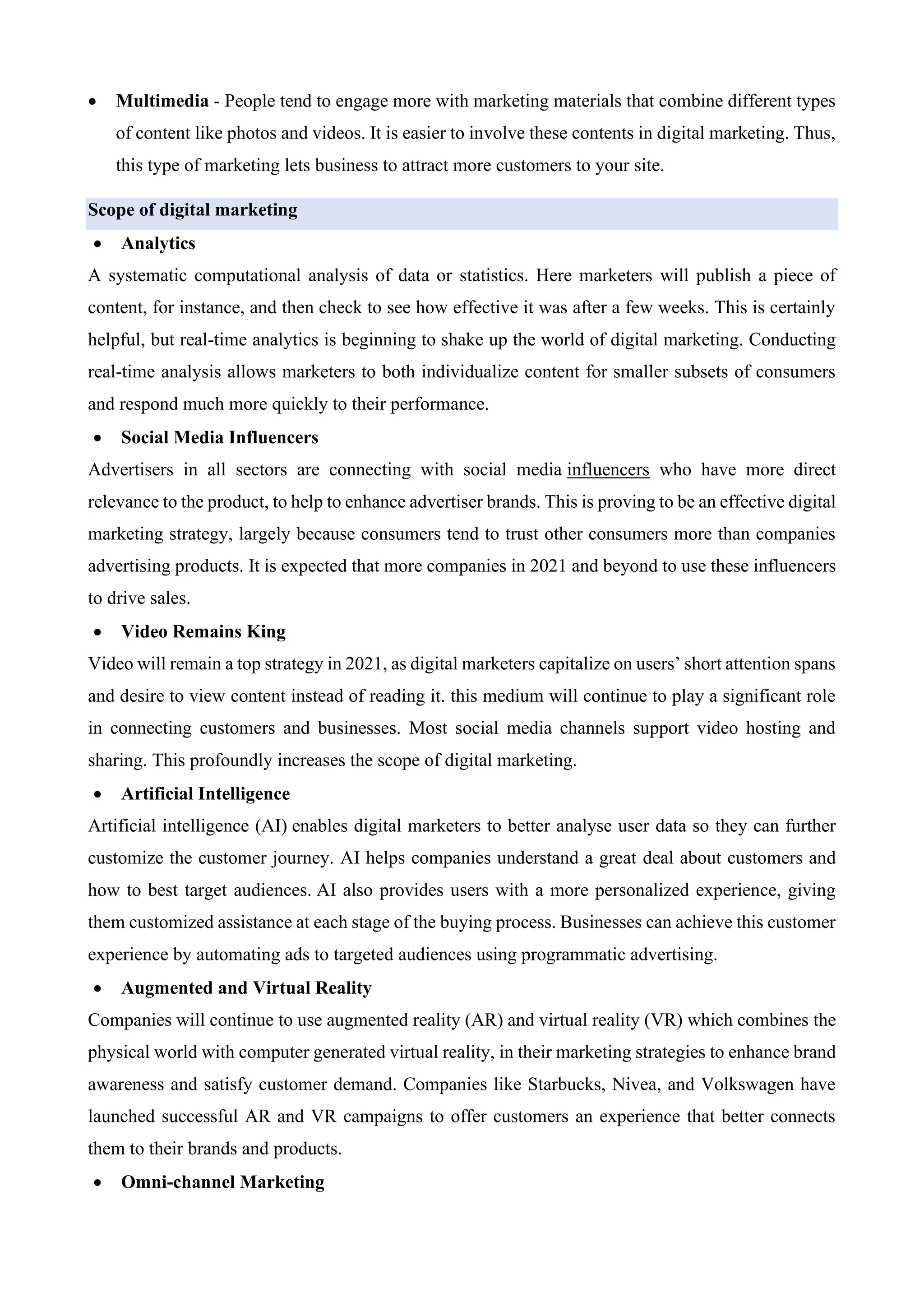 • Multimedia - People tend to engage more with marketing materials that combine different types
of content like photos and videos. It is easier to involve these contents in digital marketing. Thus,
this type of marketing lets business to attract more customers to your site.
Scope of digital marketing
• Analytics
A systematic computational analysis of data or statistics. Here marketers will publish a piece of
content, for instance, and then check to see how effective it was after a few weeks. This is certainly
helpful, but real-time analytics is beginning to shake up the world of digital marketing. Conducting
real-time analysis allows marketers to both individualize content for smaller subsets of consumers
and respond much more quickly to their performance.
• Social Media Influencers
Advertisers in all sectors are connecting with social media influencers who have more direct
relevance to the product, to help to enhance advertiser brands. This is proving to be an effective digital
marketing strategy, largely because consumers tend to trust other consumers more than companies
advertising products. It is expected that more companies in 2021 and beyond to use these influencers
to drive sales.
• Video Remains King
Video will remain a top strategy in 2021, as digital marketers capitalize on users’ short attention spans
and desire to view content instead of reading it. this medium will continue to play a significant role
in connecting customers and businesses. Most social media channels support video hosting and
sharing. This profoundly increases the scope of digital marketing.
• Artificial Intelligence
Artificial intelligence (AI) enables digital marketers to better analyse user data so they can further
customize the customer journey. AI helps companies understand a great deal about customers and
how to best target audiences. AI also provides users with a more personalized experience, giving
them customized assistance at each stage of the buying process. Businesses can achieve this customer
experience by automating ads to targeted audiences using programmatic advertising.
• Augmented and Virtual Reality
Companies will continue to use augmented reality (AR) and virtual reality (VR) which combines the
physical world with computer generated virtual reality, in their marketing strategies to enhance brand
awareness and satisfy customer demand. Companies like Starbucks, Nivea, and Volkswagen have
launched successful AR and VR campaigns to offer customers an experience that better connects
them to their brands and products.
• Omni-channel Marketing
 