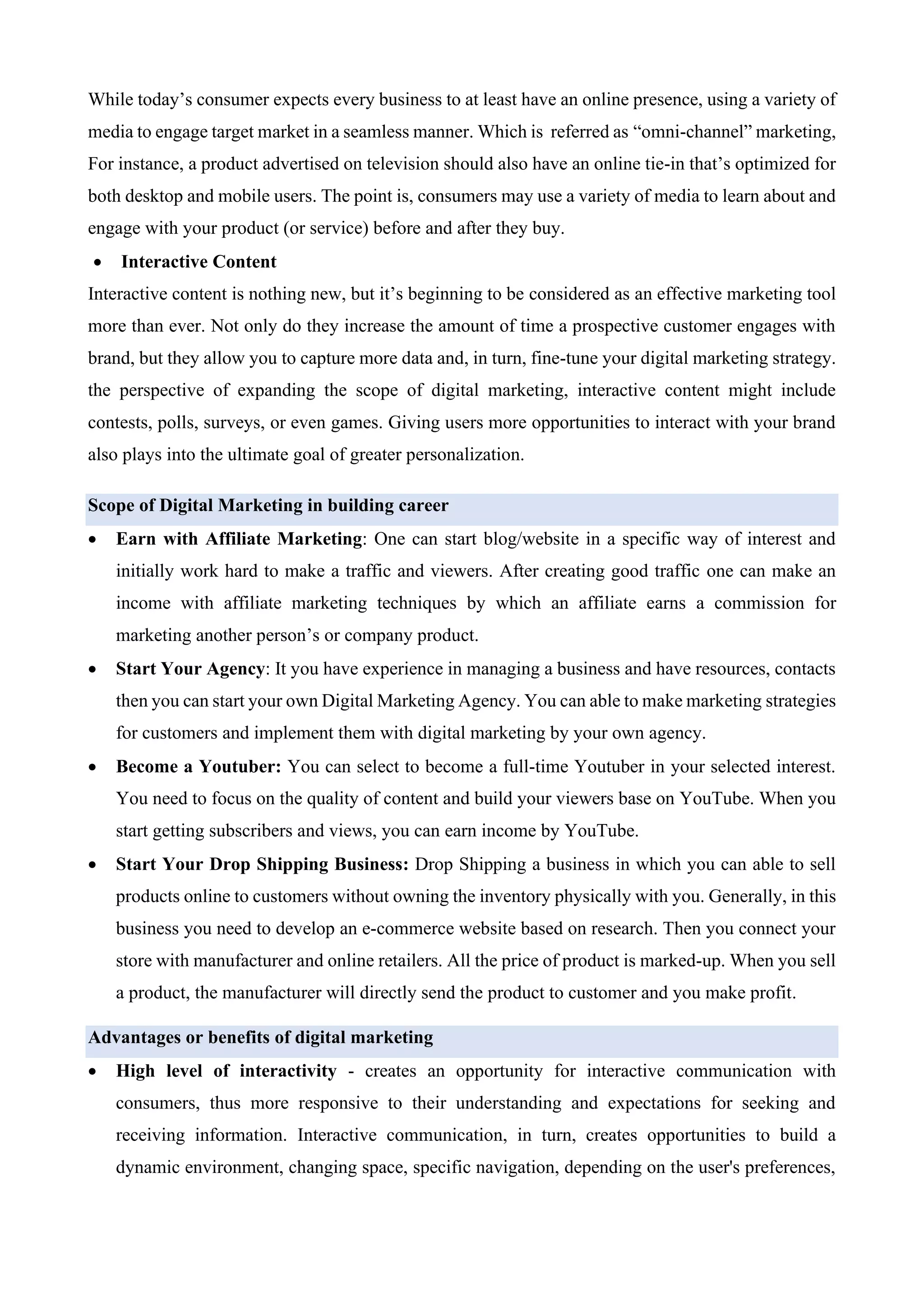 While today’s consumer expects every business to at least have an online presence, using a variety of
media to engage target market in a seamless manner. Which is referred as “omni-channel” marketing,
For instance, a product advertised on television should also have an online tie-in that’s optimized for
both desktop and mobile users. The point is, consumers may use a variety of media to learn about and
engage with your product (or service) before and after they buy.
• Interactive Content
Interactive content is nothing new, but it’s beginning to be considered as an effective marketing tool
more than ever. Not only do they increase the amount of time a prospective customer engages with
brand, but they allow you to capture more data and, in turn, fine-tune your digital marketing strategy.
the perspective of expanding the scope of digital marketing, interactive content might include
contests, polls, surveys, or even games. Giving users more opportunities to interact with your brand
also plays into the ultimate goal of greater personalization.
Scope of Digital Marketing in building career
• Earn with Affiliate Marketing: One can start blog/website in a specific way of interest and
initially work hard to make a traffic and viewers. After creating good traffic one can make an
income with affiliate marketing techniques by which an affiliate earns a commission for
marketing another person’s or company product.
• Start Your Agency: It you have experience in managing a business and have resources, contacts
then you can start your own Digital Marketing Agency. You can able to make marketing strategies
for customers and implement them with digital marketing by your own agency.
• Become a Youtuber: You can select to become a full-time Youtuber in your selected interest.
You need to focus on the quality of content and build your viewers base on YouTube. When you
start getting subscribers and views, you can earn income by YouTube.
• Start Your Drop Shipping Business: Drop Shipping a business in which you can able to sell
products online to customers without owning the inventory physically with you. Generally, in this
business you need to develop an e-commerce website based on research. Then you connect your
store with manufacturer and online retailers. All the price of product is marked-up. When you sell
a product, the manufacturer will directly send the product to customer and you make profit.
Advantages or benefits of digital marketing
• High level of interactivity - creates an opportunity for interactive communication with
consumers, thus more responsive to their understanding and expectations for seeking and
receiving information. Interactive communication, in turn, creates opportunities to build a
dynamic environment, changing space, specific navigation, depending on the user's preferences,
 