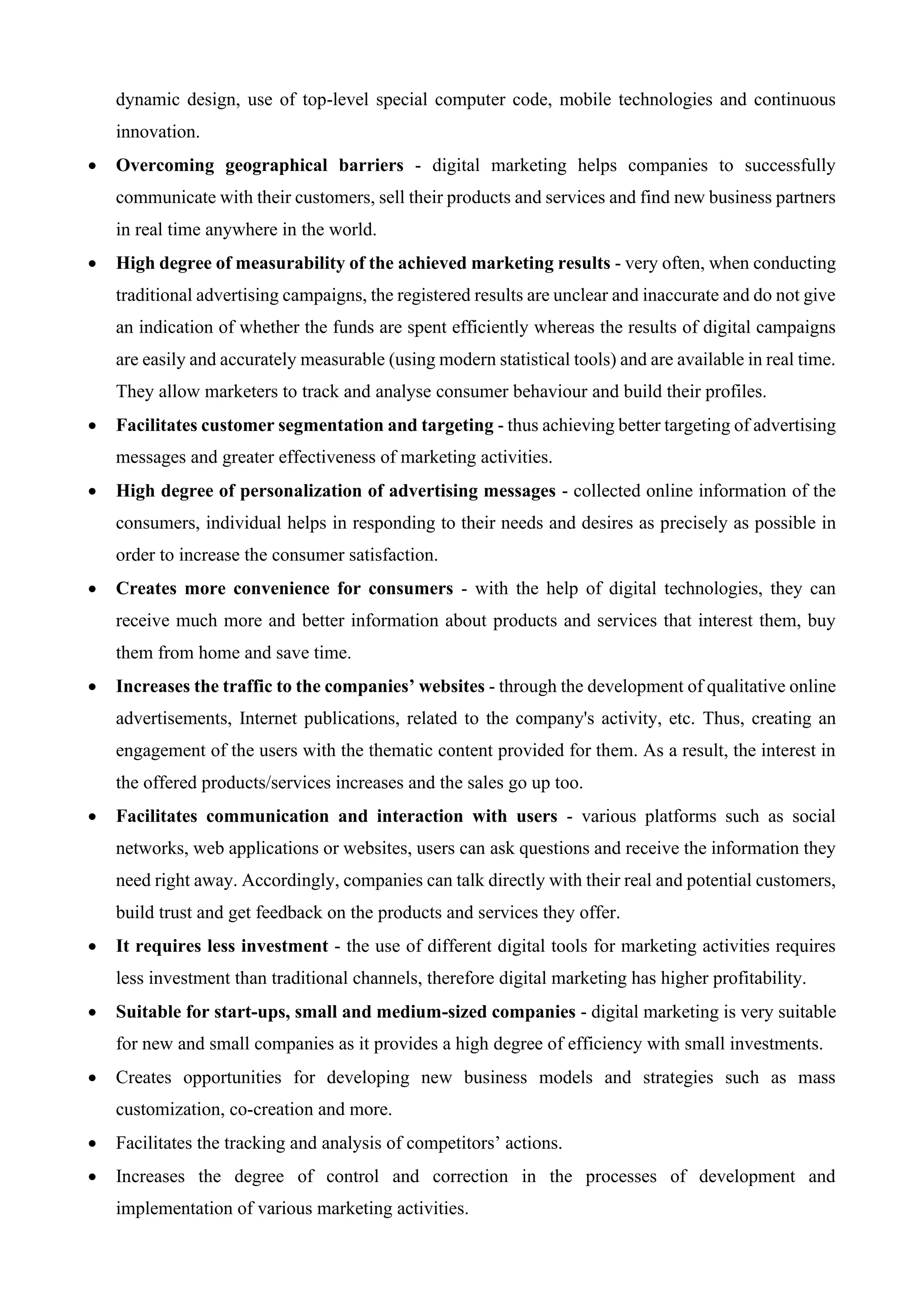 dynamic design, use of top-level special computer code, mobile technologies and continuous
innovation.
• Overcoming geographical barriers - digital marketing helps companies to successfully
communicate with their customers, sell their products and services and find new business partners
in real time anywhere in the world.
• High degree of measurability of the achieved marketing results - very often, when conducting
traditional advertising campaigns, the registered results are unclear and inaccurate and do not give
an indication of whether the funds are spent efficiently whereas the results of digital campaigns
are easily and accurately measurable (using modern statistical tools) and are available in real time.
They allow marketers to track and analyse consumer behaviour and build their profiles.
• Facilitates customer segmentation and targeting - thus achieving better targeting of advertising
messages and greater effectiveness of marketing activities.
• High degree of personalization of advertising messages - collected online information of the
consumers, individual helps in responding to their needs and desires as precisely as possible in
order to increase the consumer satisfaction.
• Creates more convenience for consumers - with the help of digital technologies, they can
receive much more and better information about products and services that interest them, buy
them from home and save time.
• Increases the traffic to the companies’ websites - through the development of qualitative online
advertisements, Internet publications, related to the company's activity, etc. Thus, creating an
engagement of the users with the thematic content provided for them. As a result, the interest in
the offered products/services increases and the sales go up too.
• Facilitates communication and interaction with users - various platforms such as social
networks, web applications or websites, users can ask questions and receive the information they
need right away. Accordingly, companies can talk directly with their real and potential customers,
build trust and get feedback on the products and services they offer.
• It requires less investment - the use of different digital tools for marketing activities requires
less investment than traditional channels, therefore digital marketing has higher profitability.
• Suitable for start-ups, small and medium-sized companies - digital marketing is very suitable
for new and small companies as it provides a high degree of efficiency with small investments.
• Creates opportunities for developing new business models and strategies such as mass
customization, co-creation and more.
• Facilitates the tracking and analysis of competitors’ actions.
• Increases the degree of control and correction in the processes of development and
implementation of various marketing activities.
 