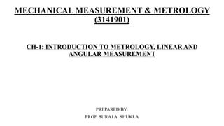 MECHANICAL MEASUREMENT & METROLOGY
(3141901)
CH-1: INTRODUCTION TO METROLOGY, LINEAR AND
ANGULAR MEASUREMENT
PREPARED BY:
PROF. SURAJ A. SHUKLA
 