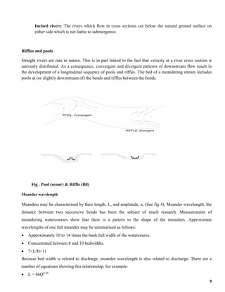 9
Incised rivers: The rivers which flow in cross sections cut below the natural ground surface on
either side which is not liable to submergence.
Riffles and pools
Straight rivers are rare in nature. This is in part linked to the fact that velocity at a river cross section is
unevenly distributed. As a consequence, convergent and divergent patterns of downstream flow result in
the development of a longitudinal sequence of pools and riffles. The bed of a meandering stream includes
pools at (or slightly downstream of) the bends and riffles between the bends.
Fig . Pool (scour) & Riffle (fill)
Meander wavelength
Meanders may be characterised by their length, L, and amplitude, a, (See fig 4). Meander wavelength, the
distance between two successive bends has been the subject of much research. Measurements of
meandering watercourses show that there is a pattern to the shape of the meanders. Approximate
wavelengths of one full meander may be summarised as follows:
 Approximately 10 to 14 times the bank full width of the watercourse.
 Concentrated between 8 and 10 bedwidths.
 7<L/B<11
Because bed width is related to discharge, meander wavelength is also related to discharge. There are a
number of equations showing this relationship, for example:
 L = 46Q0.39
POOL: Convergent
RIFFLE: Divergent
 