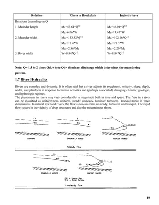 10
Relation Rivers in flood plain Incised rivers
Relations depending on Q
1. Meander length
2. Meander width
3. River width
ML=53.61*Q1/2
ML=6.06*W
MB =153.42*Q1/2
MB =17.4*W
MB =2.86*ML
W=8.84*Q1/2
ML=46.01*Q1/2
ML=11.45*W
MB =102.16*Q1/2
MB =27.3*W
MB =2.20*ML
W=8.84*Q1/2
Note: Q= 1.5 to 2 times Qd, where Qd= dominant discharge which determines the meandering
pattern.
1.7 River Hydraulics
Rivers are complex and dynamic. It is often said that a river adjusts its roughness, velocity, slope, depth,
width, and planform in response to human activities and (perhaps associated) changing climatic, geologic,
and hydrologic regimes.
The phenomena in rivers may vary considerably in magnitude both in time and space. The flow in a river
can be classified as uniform/non- uniform, steady/ unsteady, laminar/ turbulent, Tranquil/rapid in three
dimensional. In natural low land rivers, the flow is non-uniform, unsteady, turbulent and tranquil. The rapid
flow occurs in the vicinity of drop structures and also the mountainous rivers.
 