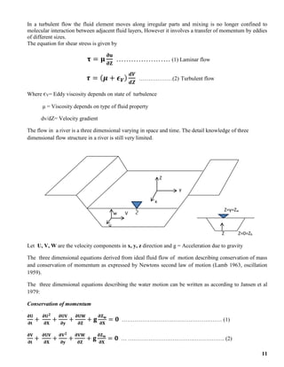 11
In a turbulent flow the fluid element moves along irregular parts and mixing is no longer confined to
molecular interaction between adjacent fluid layers, However it involves a transfer of momentum by eddies
of different sizes.
The equation for shear stress is given by
𝛕 = 𝛍
𝛛𝐮
𝛛𝐙
…………………. (1) Laminar flow
𝝉 = (𝝁 + 𝝐𝑽)
𝒅𝑽
𝒅𝒁
………………(2) Turbulent flow
Where єV= Eddy viscosity depends on state of turbulence
μ = Viscosity depends on type of fluid property
dv/dZ= Velocity gradient
The flow in a river is a three dimensional varying in space and time. The detail knowledge of three
dimensional flow structure in a river is still very limited.
Let U, V, W are the velocity components in x, y, z direction and g = Acceleration due to gravity
The three dimensional equations derived from ideal fluid flow of motion describing conservation of mass
and conservation of momentum as expressed by Newtons second law of motion (Lamb 1963, oscillation
1959).
The three dimensional equations describing the water motion can be written as according to Jansen et al
1979:
Conservation of momentum
𝛛𝐔
𝛛𝐭
+
𝛛𝐔𝟐
𝛛𝐗
+
𝛛𝐔𝐕
𝛛𝐲
+
𝛛𝐔𝐖
𝛛𝐙
+ 𝐠
𝛛𝐙𝐰
𝛛𝐗
= 𝟎 ……………………………………………… (1)
𝛛𝐕
𝛛𝐭
+
𝛛𝐔𝐕
𝛛𝐗
+
𝛛𝐕𝟐
𝛛𝐲
+
𝛛𝐕𝐖
𝛛𝐙
+ 𝐠
𝛛𝐙𝐰
𝛛𝐗
= 𝟎 … ……………………………………………. (2)
Z
y
x
w V
u
Z=y=Zw
Z Z=0=Zb
 