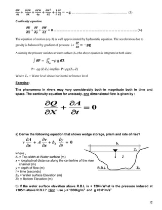 12
𝛛𝐖
𝛛𝐭
+
𝛛𝐔𝐖
𝛛𝐗
+
𝛛𝐕𝐖
𝛛𝐲
+
𝛛𝐖𝟐
𝛛𝐙
+
𝟏
𝐏
𝛛𝐏
𝛛𝐙
= −𝐠 … ………………………………………… (3)
Continuity equation
𝝏𝑼
𝝏𝑿
+
𝝏𝑽
𝝏𝒚
+
𝝏𝑾
𝝏𝒁
= 𝟎 … … … … … … … … … … … … … … … … … … … … … … … … … … … … . . (𝟒)
The equation of motion (eq-3) is well approximated by hydrostatic equation. The acceleration due to
gravity is balanced by gradient of pressure. i.e
𝛛𝐏
𝛛𝐙
= −𝛒𝐠
Assuming the pressure vanishes at water surface (Zw) the above equation is integrated at both sides:
∫ 𝛛𝐏 = ∫ −𝛒 𝐠 𝛛𝐙
𝐳
𝐙𝐰
P= -ρg (Z-Zw) implies P= ρg (Zw-Z)
Where Zw = Water level above horizontal reference level
Exercise:
The phenomena in rivers may vary considerably both in magnitude both in time and
space. The continuity equation for unsteady, one dimensional flow is given by :
0






t
A
X
Q
a) Derive the following equation that shows wedge storage, prism and rate of rise?
0









t
y
b
x
v
A
x
A
v S bs
Zw
where ,
bs = Top width at Water surface (m) Z
x = longitudinal distance along the centerline of the river
channel (m)
y = depth of flow (m) R.B.L Zb
t = time (seconds)
Zw = Water surface Elevation (m)
Zb = Bottom Elevation (m)
b) If the water surface elevation above R.B.L is + 120m.What is the pressure induced at
+105m above R.B.L? Hint : use  = 1000kg/m3 and g =9.81m/s2
 