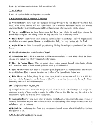 2
Rivers are important arrangements of the hydrological cycle.
Types of Rivers
Rivers can be classified according to various criteria.
I. Classification based on variation of discharge
a) Perennial Rivers: These rivers have adequate discharge throughout the year. These rivers obtain their
supply from melting of snow and from precipitation. flow is available continuously during both wet and
dry times. Baseflow is dependably generated from the movement of ground water into the channel.
b) Non perennial Rivers: are those that are snow fed. These rivers obtain the supply from rain and the
flow is high during and after raining season, but they carry little flow in non-rainy season.
C) Flashy Rivers: The rivers in which there is a sudden increase in discharge. The river stage rises and
then falls in a very short period. However, a small flow in a flashy river may continue after the flood.
d) Virgin Rivers: are those rivers which get completely dried up due to large evaporation and percolation
losses
II. Classification based on on the location of Reach
a) Mountainous rivers: These rivers flow in hilly and mountainous regions. These rivers are further
divided in to rocky rivers. (Rocky stage and boulder stages).
b) Rivers in Flooded Plains: After the boulder stage, a river enters a flooded plains having alluvial
soil.The bed and banks of rivers in flood plains are made up of sand and silt.
C) Delta Rivers: When a river enters in to a deltaic plain, it sprits up in to a number of small branches due
to very flat slopes. There is a shoal formation and braiding of the channel in the delta rivers.
d) Tidal Rivers: Just before joining the sea or an ocean, the river becomes as tidal river.In a tidal river
there are periodic changes in water levels due to tides. The river receives the sea water during flood tides,
but during ebb tides it delivers in to the sea.
III. Classification based on plan form
a) Straight rivers: These rivers are straight in plan and have cross sectional shape of a trough. The
maximum velocity of flow usually occurs in the middle of the section. The river may be easiest in the
mountainous regions but they are rare in flood plains.
b) Meandering Rivers: These rivers follow a winding, crooked course, they consist of a series of bends of
alternate curvature in the plan. The successive curves are connected by small straight reaches of the river
called cross rivers or crossings.
c) Braided rivers: A braided river flows in to two or more channels around alluvial islands developed due
to deposition of silt.
1.3 Behaviors of rivers in alluvial stages
 