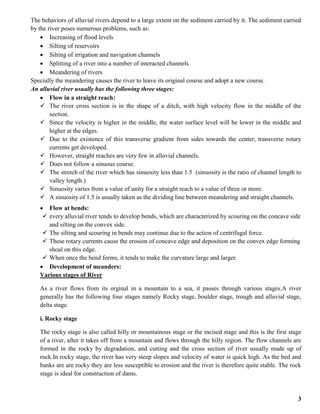 3
The behaviors of alluvial rivers depend to a large extent on the sediment carried by it. The sediment carried
by the river poses numerous problems, such as:
 Increasing of flood levels
 Silting of reservoirs
 Silting of irrigation and navigation channels
 Splitting of a river into a number of interacted channels
 Meandering of rivers
Specially the meandering causes the river to leave its original course and adopt a new course.
An alluvial river usually has the following three stages:
 Flow in a straight reach:
 The river cross section is in the shape of a ditch, with high velocity flow in the middle of the
section.
 Since the velocity is higher in the middle, the water surface level will be lower in the middle and
higher at the edges.
 Due to the existence of this transverse gradient from sides towards the center, transverse rotary
currents get developed.
 However, straight reaches are very few in alluvial channels.
 Does not follow a sinuous course.
 The stretch of the river which has sinuosity less than 1.5 (sinuosity is the ratio of channel length to
valley length.)
 Sinuosity varies from a value of unity for a straight reach to a value of three or more.
 A sinuosity of 1.5 is usually taken as the dividing line between meandering and straight channels.
 Flow at bends:
 every alluvial river tends to develop bends, which are characterized by scouring on the concave side
and silting on the convex side.
 The silting and scouring in bends may continue due to the action of centrifugal force.
 These rotary currents cause the erosion of concave edge and deposition on the convex edge forming
shoal on this edge.
 When once the bend forms, it tends to make the curvature large and larger.
 Development of meanders:
Various stages of River
As a river flows from its orginal in a mountain to a sea, it passes through various stages.A river
generally has the following four stages namely Rocky stage, boulder stage, trough and alluvial stage,
delta stage.
i. Rocky stage
The rocky stage is also called hilly or mountainous stage or the incised stage and this is the first stage
of a river, after it takes off from a mountain and flows through the hilly region. The flow channels are
formed in the rocky by degradation, and cutting and the cross section of river usually made up of
rock.In rocky stage, the river has very steep slopes and velocity of water is quick high. As the bed and
banks are are rocky they are less susceptible to erosion and the river is therefore quite stable. The rock
stage is ideal for construction of dams.
 