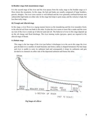 4
ii) Boulder stage (Sub mountainous stage)
It is the second stage of the river and the river passes from the rocky stage to the boulder stage as it
flows down the mountains. In this stage, the bed and banks are usually composed of large boulders,
gravels, shingles. The river cross section is well defined and the river generally confined between non
submersible high banks on either side. In this stage bed slope is quite steep, and the velocity is high, but
less than rocky stage.
iii) Trough and Alluvial stage
In this stage, a river flows in a zigzag manner known as the meandering and the river meanders freely
in the alluvial soil from one bank to the other. In plan the river seems to more like a snake and the cross
sec tion of the river is made up of alluvial sand and silt. The behavior of river in this stage depends up
on the silt charge and flood discharge. The river training works (groynes, spurs) are required in the
alluvial stage of floods.
iv) Deltaic stage
This stage is the last stage of the river just before it discharges in to the sea.in this stage the river
gets divided in to a number of small branches and forms a delta ( shaped formation).The bed slope
and river is unable to carry its sediment load and consequently it drops its sediments and gets
divided in to channels on either side of the deposited sediment and frames the delta.
Fig Stages of a River
 