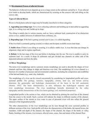 5
1.4 Development Process of alluvial Streams
The behavior of alluvial rivers depends up on to a large extent on the sediment carried by it. Every alluvial
river tends to develop bends, which are characterized by scouring on the concave side and silting on the
convex side.
Types of Alluvial Rivers
Rivers in flood plains (alluvial stage) may be broadly classified in to three categories:
1. Aggrading (accreting) type: For a river collecting sediment and building up its bed called an aggrading
type. It is a silting river and builds up its slope.
The silting is mainly due to various reasons, such as: heavy sediment load, construction of an obstruction
across a river, sudden intrusion of sediment from a tributary, etc.
2. Degrading type: If the bed is getting scoured year to year, it is called degrading.
If the river bed is constantly getting scoured, to reduce and dissipate available excess land slope.
3. Stable river: If there is no silting or scouring, it is called a stable river. A river that does not change its
alignment, slope and its regime significant.
4. Deltaic: Is the last stage of the river just before it discharge into the sea. The river is unable to carry its
sediment load. As a result, It drops its sediments and gets divided into channels on either side of the
deposited sediment and form the delta.
1.5 River Morphology
The terms river morphology and its synonym stream morphology are used to describe the shapes of river
channels and how they change in shape and direction over time. The morphology of a river channel is a
function of a number of processes and environmental conditions, including the composition and erodibility
of the bed and banks (e.g., sand, clay, bedrock);
The morphology of a river can be viewed conveniently by considering its longitudinal profile and cross-
sectional profile. The geology, tectonics, topography, climate, land use, and human activity
determine the geomorphic and hydrologic characteristics of the basin in the hill catchments
(Horton, 1932). The basin characteristics, in turn, influences the hydrological response and
river morphology downstream. The river morphology basically determined by the valley
topography and the characteristics of the river basin (geology, soil, mechanical properties).
Longitudinal profile is the section or line, which can be obtained by plotting the axial line of the channel
from the source to the mouth. Such a section will indicate the slopes in different reaches of the channel.
The upper surface of the stream or river water in case of perennial rivers will also reflect the general
character of the longitudinal profile.
The other characteristics of the river morphology can be seen through the cross sectional profiles in
different sections of the river. Such profile will show the characteristics of the banks, the natural levees, the
meanders, width and depth of the channel, the slopes of the channel, the slopes of the banks or valley
flanks, braiding of the streams, river terraces, alluvial cones, cones, fans and nature of the channel floor.
 