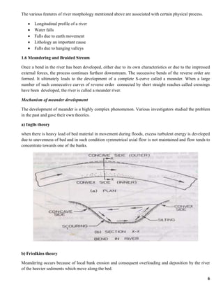 6
The various features of river morphology mentioned above are associated with certain physical process.
 Longitudinal profile of a river
 Water falls
 Falls due to earth movement
 Lithology an important cause
 Falls due to hanging valleys
1.6 Meandering and Braided Stream
Once a bend in the river has been developed, either due to its own characteristics or due to the impressed
external forces, the process continues furthest downstream. The successive bends of the reverse order are
formed. It ultimately leads to the development of a complete S-curve called a meander. When a large
number of such consecutive curves of reverse order connected by short straight reaches called crossings
have been developed, the river is called a meander river.
Mechanism of meander development
The development of meander is a highly complex phenomenon. Various investigators studied the problem
in the past and gave their own theories.
a) Inglis theory
when there is heavy load of bed material in movement during floods, excess turbulent energy is developed
due to unevenness of bed and in such condition symmetrical axial flow is not maintained and flow tends to
concentrate towards one of the banks.
b) Friedkins theory
Meandering occurs because of local bank erosion and consequent overloading and deposition by the river
of the heavier sediments which move along the bed.
 