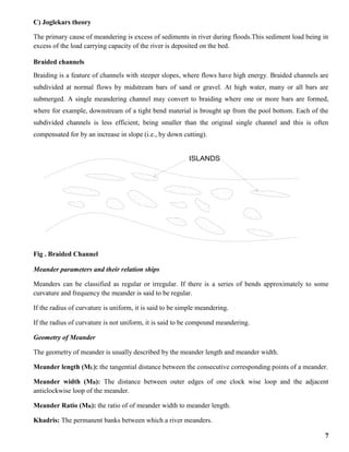 7
C) Joglekars theory
The primary cause of meandering is excess of sediments in river during floods.This sediment load being in
excess of the load carrying capacity of the river is deposited on the bed.
Braided channels
Braiding is a feature of channels with steeper slopes, where flows have high energy. Braided channels are
subdivided at normal flows by midstream bars of sand or gravel. At high water, many or all bars are
submerged. A single meandering channel may convert to braiding where one or more bars are formed,
where for example, downstream of a tight bend material is brought up from the pool bottom. Each of the
subdivided channels is less efficient, being smaller than the original single channel and this is often
compensated for by an increase in slope (i.e., by down cutting).
Fig . Braided Channel
Meander parameters and their relation ships
Meanders can be classified as regular or irregular. If there is a series of bends approximately to some
curvature and frequency the meander is said to be regular.
If the radius of curvature is uniform, it is said to be simple meandering.
If the radius of curvature is not uniform, it is said to be compound meandering.
Geometry of Meander
The geometry of meander is usually described by the meander length and meander width.
Meander length (ML): the tangential distance between the consecutive corresponding points of a meander.
Meander width (MB): The distance between outer edges of one clock wise loop and the adjacent
anticlockwise loop of the meander.
Meander Ratio (MR): the ratio of of meander width to meander length.
Khadris: The permanent banks between which a river meanders.
ISLANDS
 