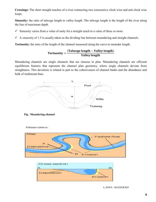 8
Crossings: The short straight reaches of a river connecting two consecutive clock wise and anti clock wise
loops.
Sinuosity: the ratio of talwege length to valley length. The talwege length is the length of the river along
the line of maximum depth.
 Sinuosity varies from a value of unity for a straight reach to a value of three or more.
 A sinuosity of 1.5 is usually taken as the dividing line between meandering and straight channels.
Tortuosity: the ratio of the length of the channel measured along the curve to meander length.
𝐓𝐨𝐫𝐭𝐮𝐨𝐬𝐢𝐭𝐲 =
(𝐓𝐚𝐥𝐰𝐞𝐠𝐞 𝐥𝐞𝐧𝐠𝐭𝐡 − 𝐕𝐚𝐥𝐥𝐞𝐲 𝐥𝐞𝐧𝐠𝐭𝐡)
𝐕𝐚𝐥𝐥𝐞𝐲 𝐥𝐞𝐧𝐠𝐭𝐡
Meandering channels are single channels that are sinuous in plan. Meandering channels are efficient
equilibrium features that represent the channel plan geometry, where single channels deviate from
straightness. This deviation is related in part to the cohesiveness of channel banks and the abundance and
bulk of midstream bars.
Fig . Meandering channel
L
a
Thalweg
Pool
Riffle
 