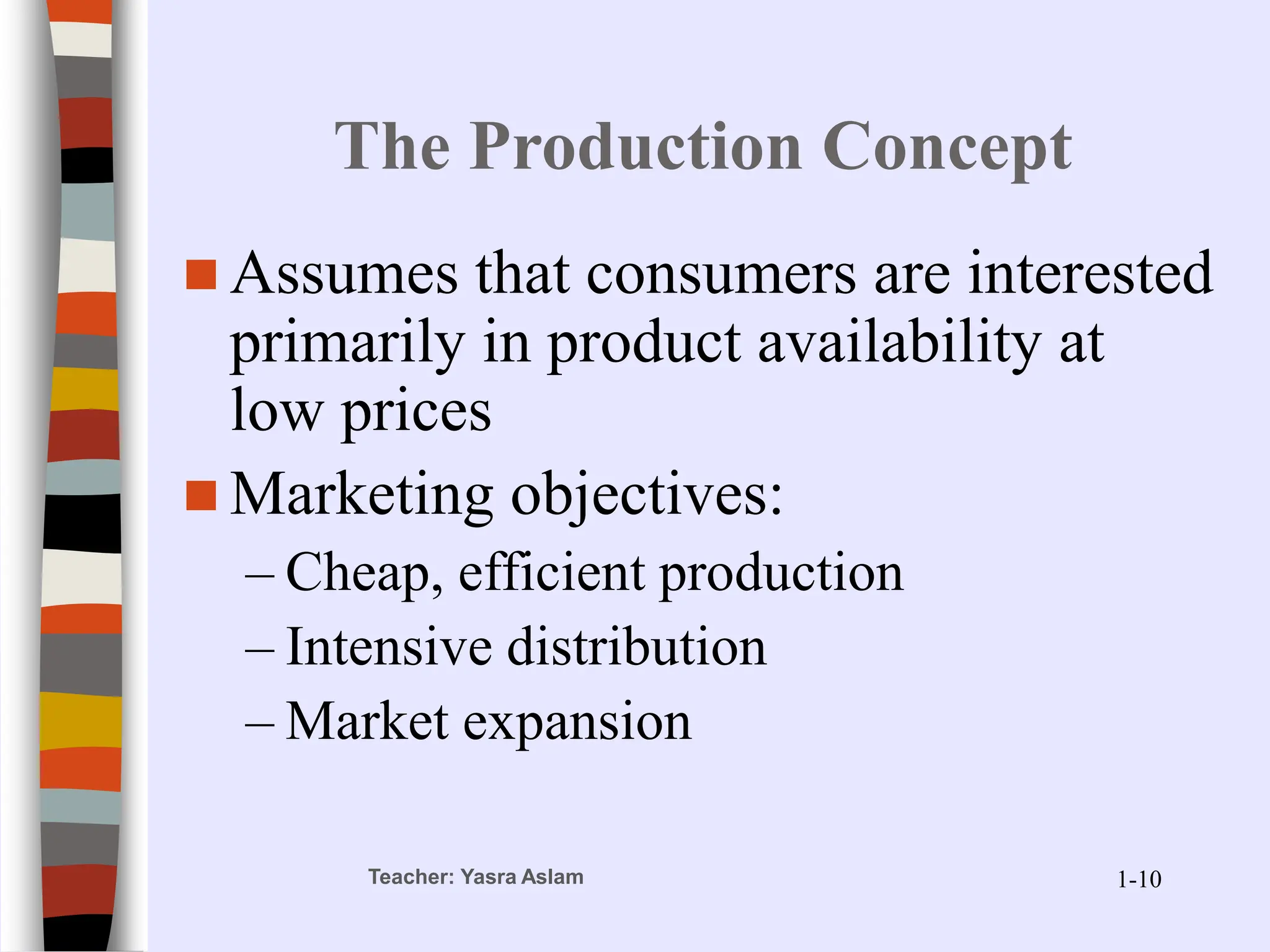 Teacher: Yasra Aslam
The Production Concept
 Assumes that consumers are interested
primarily in product availability at
low prices
 Marketing objectives:
– Cheap, efficient production
– Intensive distribution
– Market expansion
1-10
 