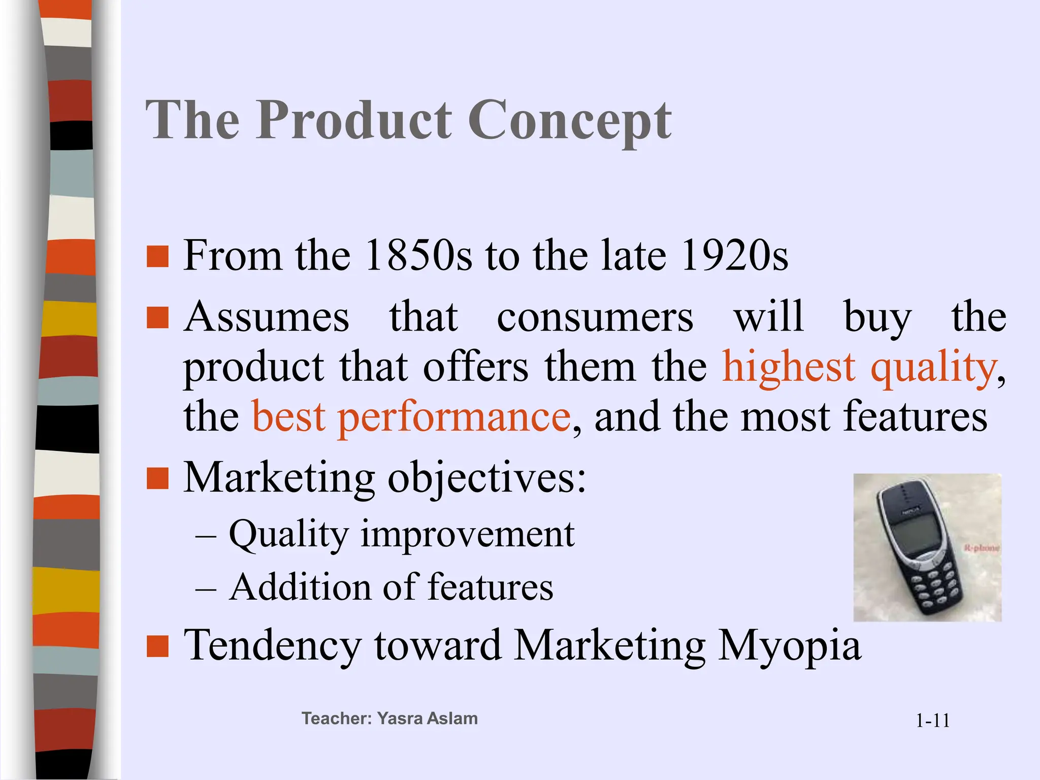 Teacher: Yasra Aslam
The Product Concept
 From the 1850s to the late 1920s
 Assumes that consumers will buy the
product that offers them the highest quality,
the best performance, and the most features
 Marketing objectives:
– Quality improvement
– Addition of features
 Tendency toward Marketing Myopia
1-11
 