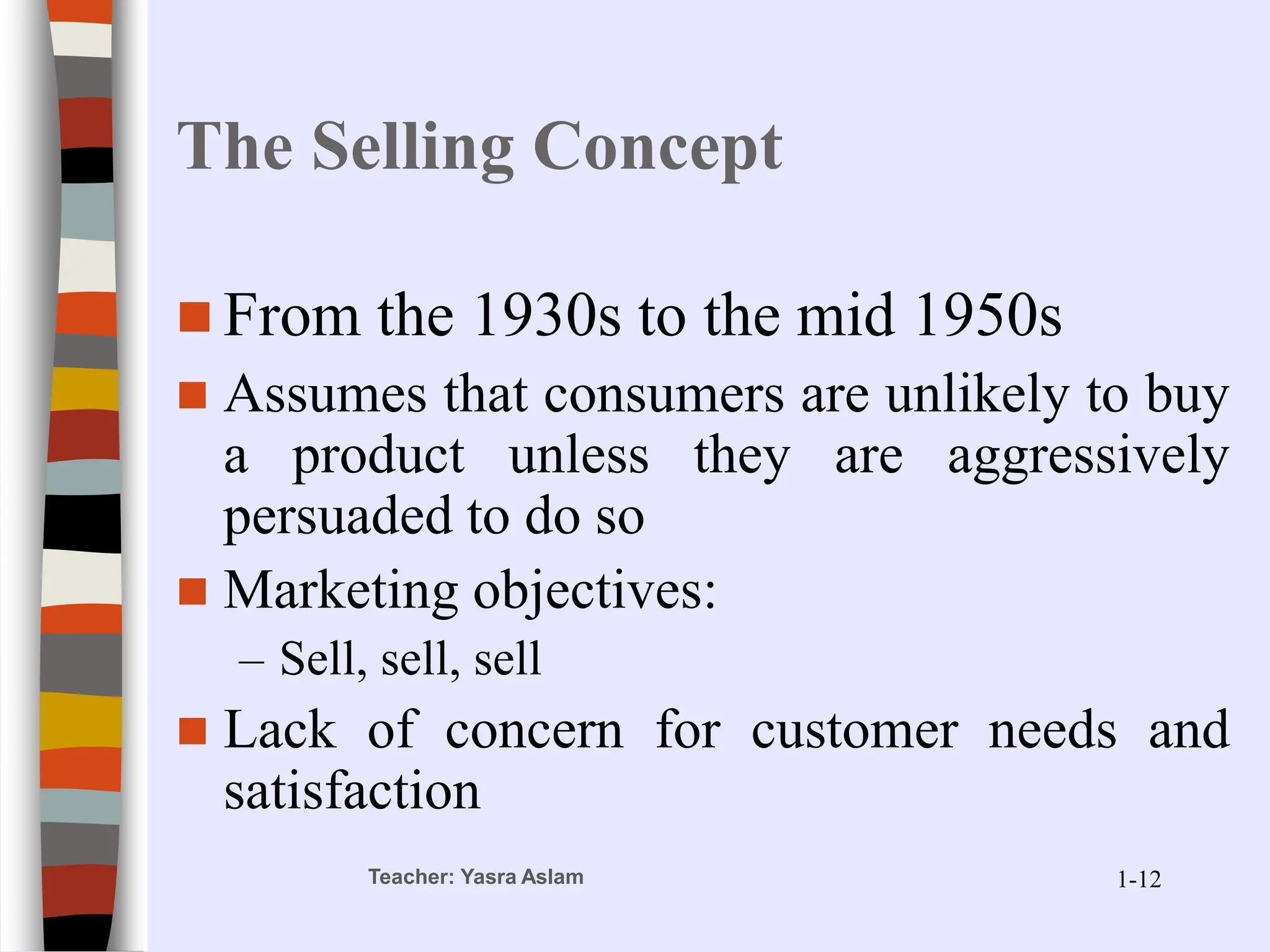 Teacher: Yasra Aslam
The Selling Concept
 From the 1930s to the mid 1950s
 Assumes that consumers are unlikely to buy
a product unless they are aggressively
persuaded to do so
 Marketing objectives:
– Sell, sell, sell
 Lack of concern for customer needs and
satisfaction
1-12
 