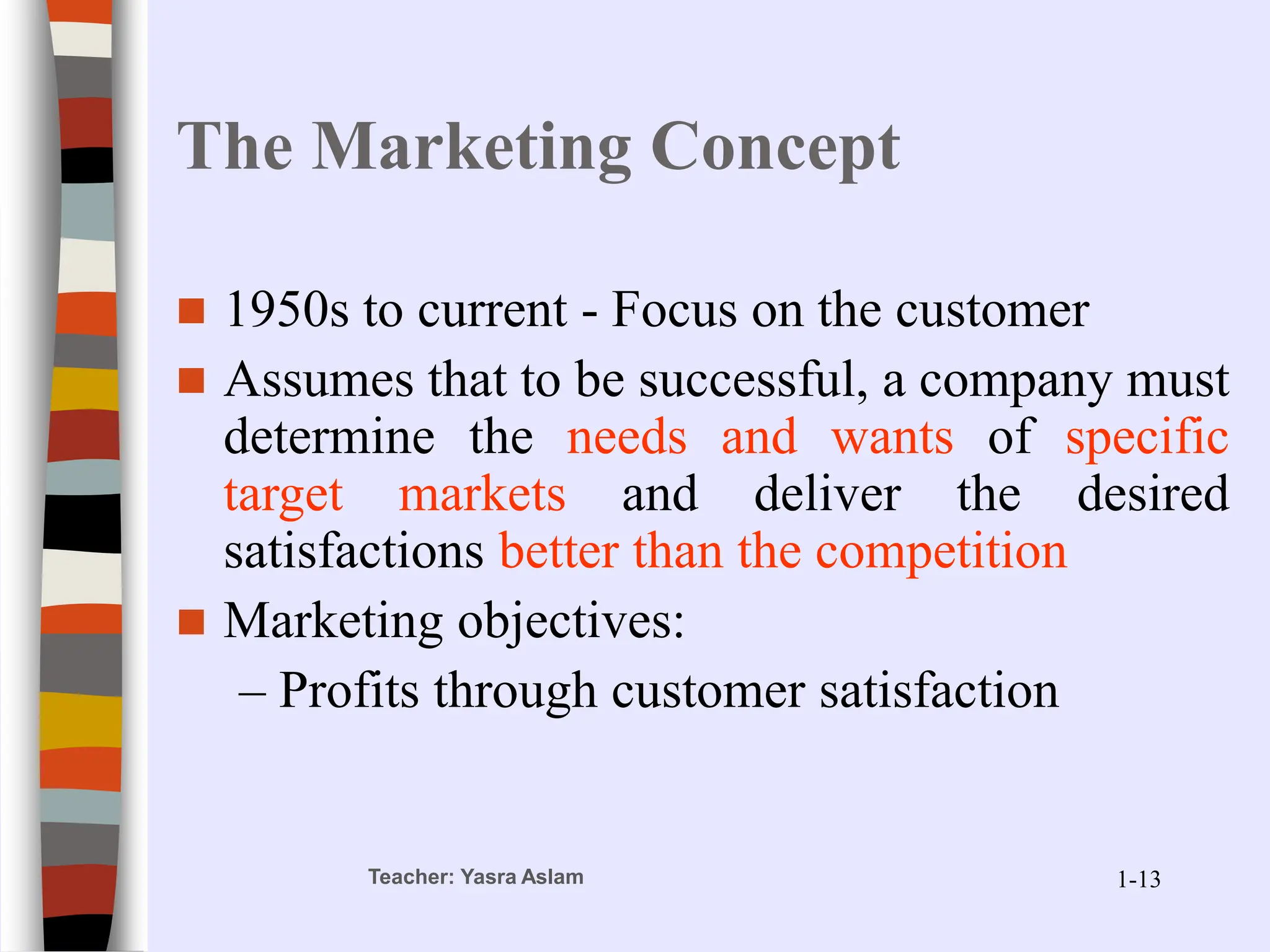 Teacher: Yasra Aslam
The Marketing Concept
 1950s to current - Focus on the customer
 Assumes that to be successful, a company must
determine the needs and wants of specific
target markets and deliver the desired
satisfactions better than the competition
 Marketing objectives:
– Profits through customer satisfaction
1-13
 