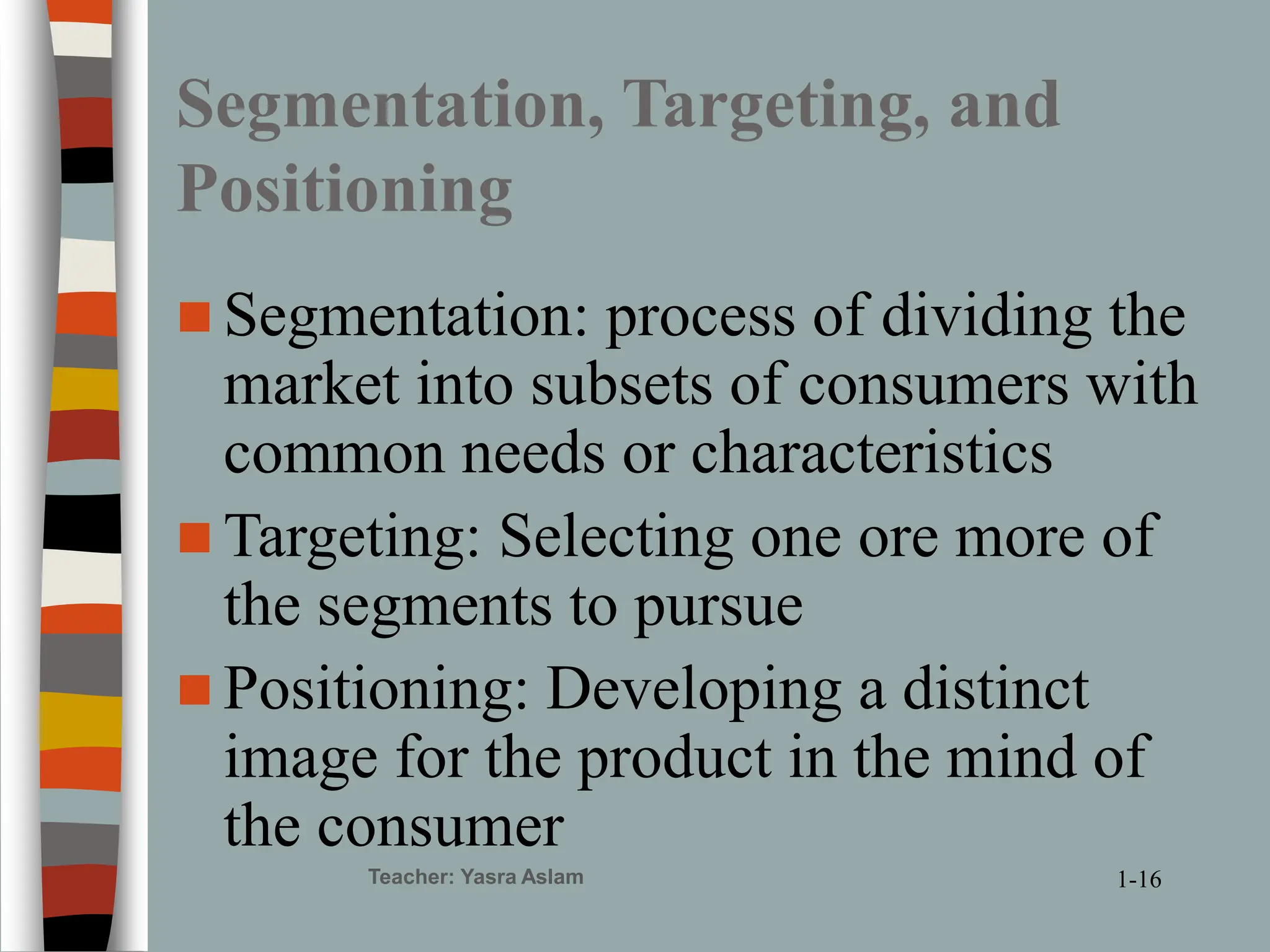 Teacher: Yasra Aslam
Segmentation, Targeting, and
Positioning
 Segmentation: process of dividing the
market into subsets of consumers with
common needs or characteristics
 Targeting: Selecting one ore more of
the segments to pursue
 Positioning: Developing a distinct
image for the product in the mind of
the consumer
1-16
 