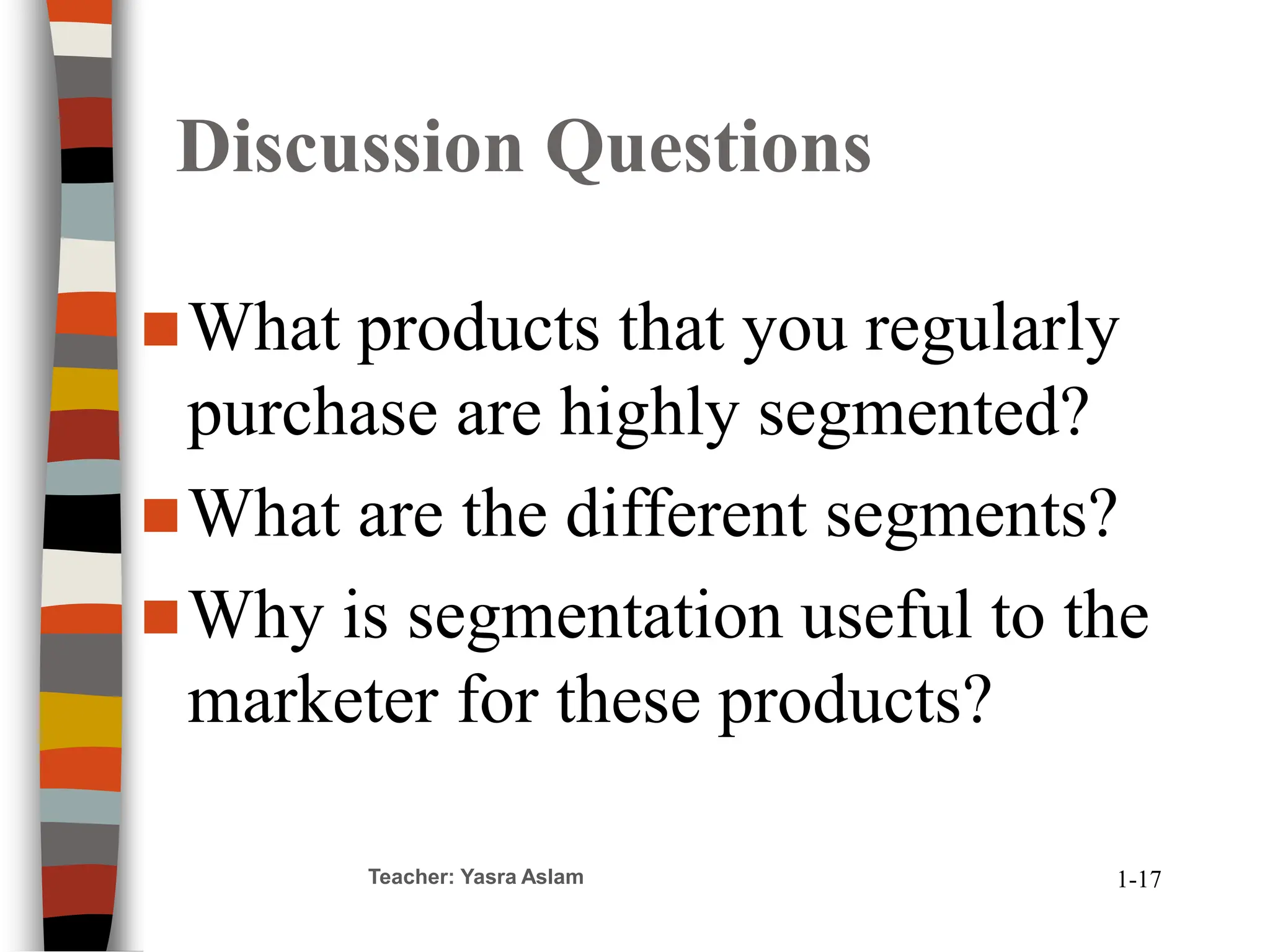 Discussion Questions
What products that you regularly
purchase are highly segmented?
What are the different segments?
Why is segmentation useful to the
marketer for these products?
Teacher: Yasra Aslam 1-17
 
