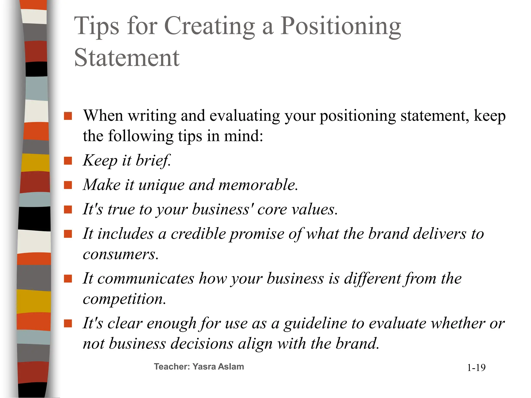 Tips for Creating a Positioning
Statement
 When writing and evaluating your positioning statement, keep
the following tips in mind:
 Keep it brief.
 Make it unique and memorable.
 It's true to your business' core values.
 It includes a credible promise of what the brand delivers to
consumers.
 It communicates how your business is different from the
competition.
 It's clear enough for use as a guideline to evaluate whether or
not business decisions align with the brand.
Teacher: Yasra Aslam 1-19
 