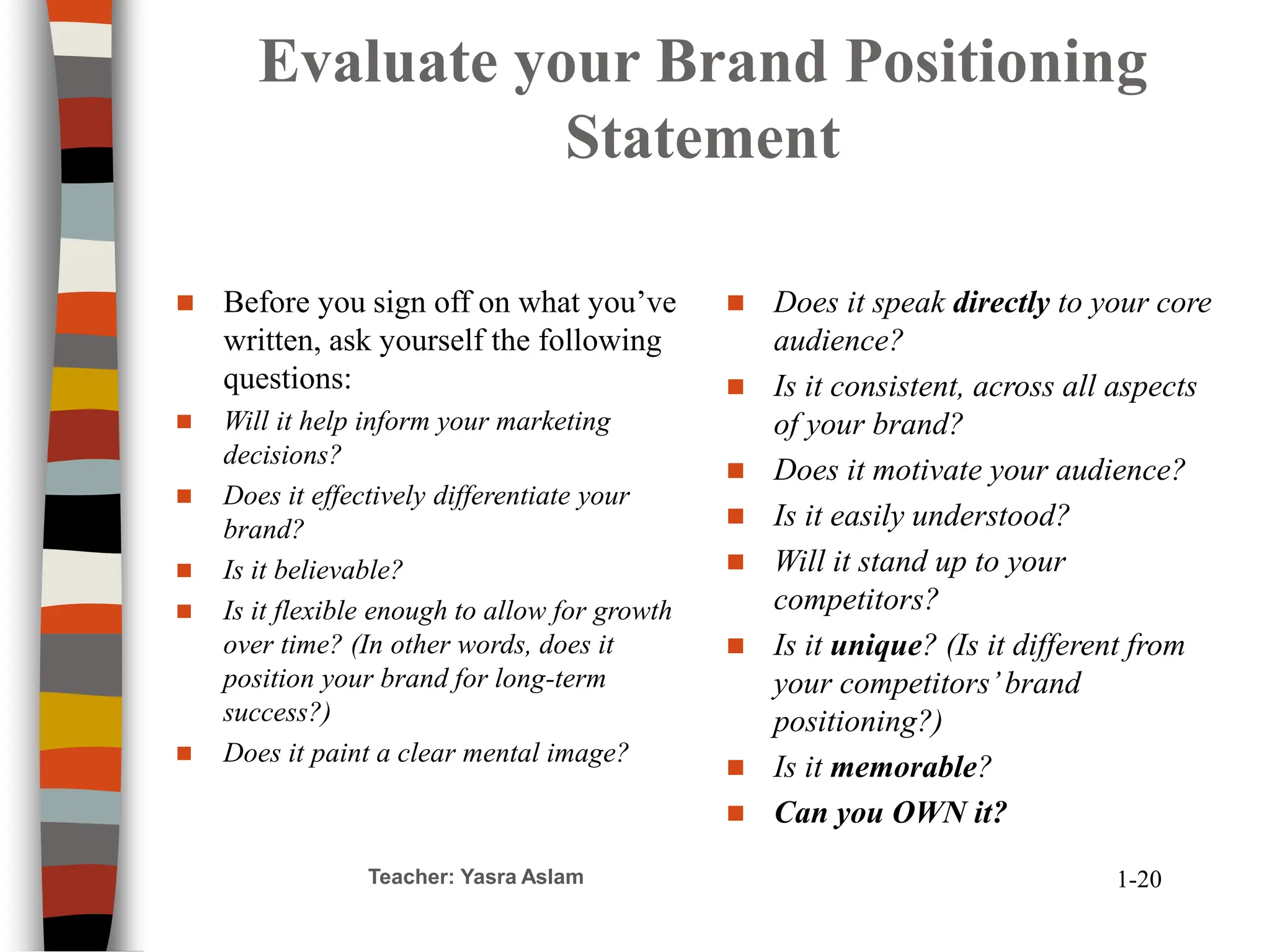 Evaluate your Brand Positioning
Statement
 Before you sign off on what you’ve
written, ask yourself the following
questions:
 Will it help inform your marketing
decisions?
 Does it effectively differentiate your
brand?
 Is it believable?
 Is it flexible enough to allow for growth
over time? (In other words, does it
position your brand for long-term
success?)
 Does it paint a clear mental image?
 Does it speak directly to your core
audience?
 Is it consistent, across all aspects
of your brand?
 Does it motivate your audience?
 Is it easily understood?
 Will it stand up to your
competitors?
 Is it unique? (Is it different from
your competitors’brand
positioning?)
 Is it memorable?
 Can you OWN it?
Teacher: Yasra Aslam 1-20
 