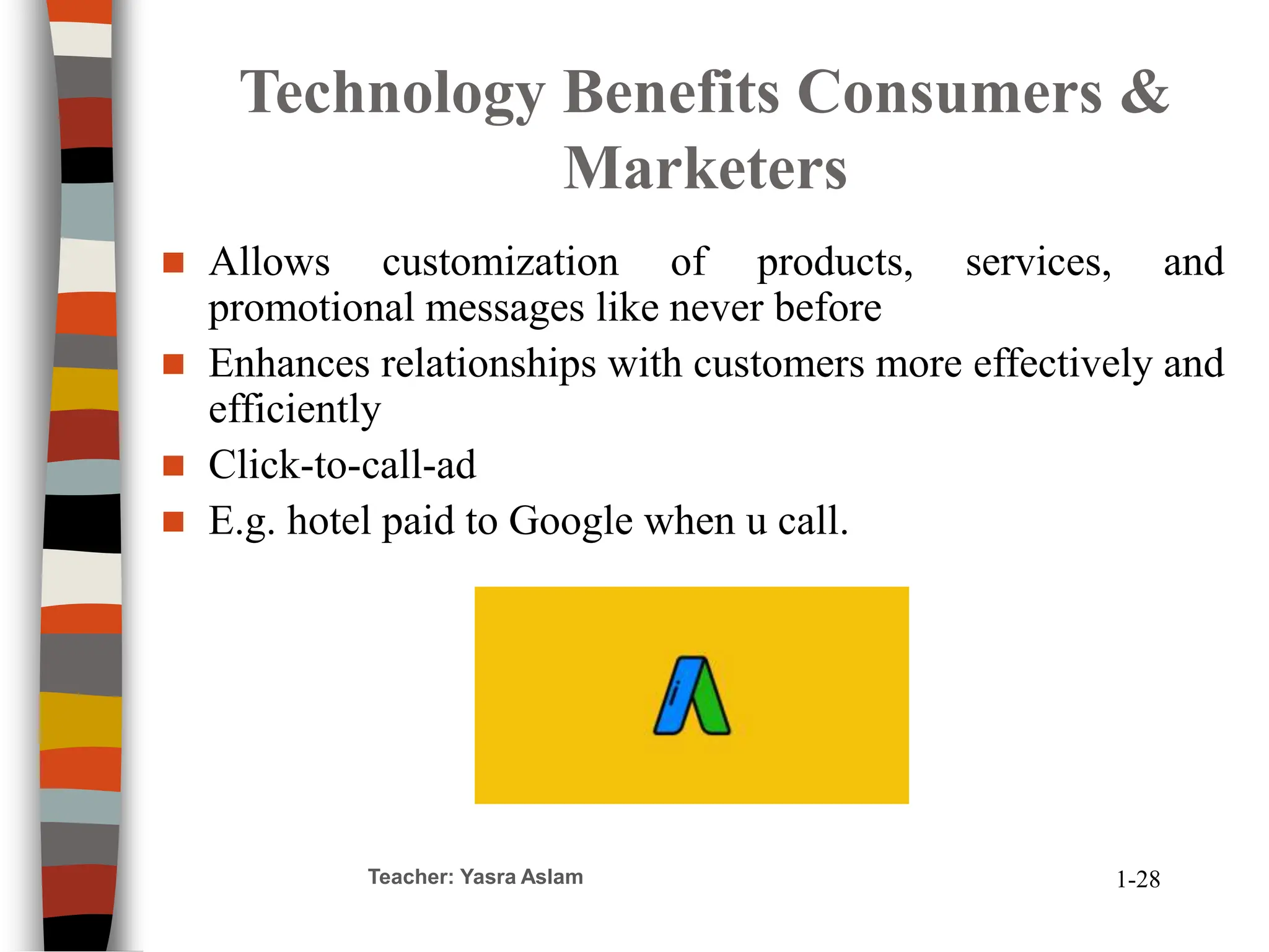 Teacher: Yasra Aslam
Technology Benefits Consumers &
Marketers
 Allows customization of products, services, and
promotional messages like never before
 Enhances relationships with customers more effectively and
efficiently
 Click-to-call-ad
 E.g. hotel paid to Google when u call.
1-28
 