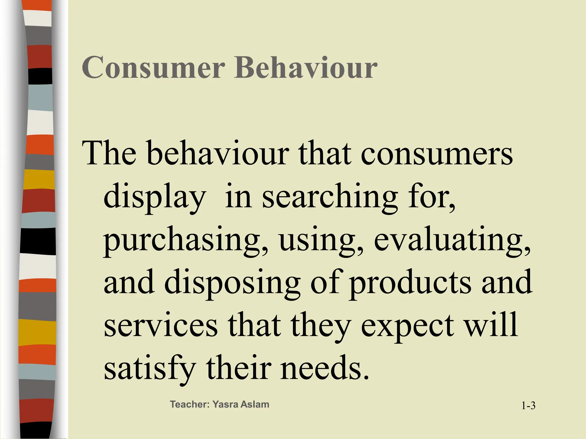 Teacher: Yasra Aslam
Consumer Behaviour
The behaviour that consumers
display in searching for,
purchasing, using, evaluating,
and disposing of products and
services that they expect will
satisfy their needs.
1-3
 
