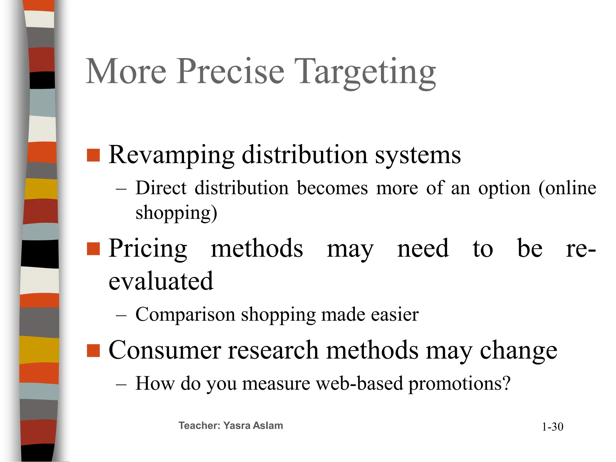 More Precise Targeting
 Revamping distribution systems
– Direct distribution becomes more of an option (online
shopping)
 Pricing methods may need to be re-
evaluated
– Comparison shopping made easier
 Consumer research methods may change
– How do you measure web-based promotions?
Teacher: Yasra Aslam 1-30
 