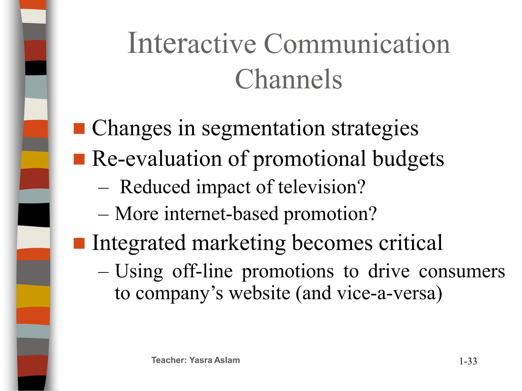 Interactive Communication
Channels
 Changes in segmentation strategies
 Re-evaluation of promotional budgets
– Reduced impact of television?
– More internet-based promotion?
 Integrated marketing becomes critical
– Using off-line promotions to drive consumers
to company’s website (and vice-a-versa)
Teacher: Yasra Aslam 1-33
 