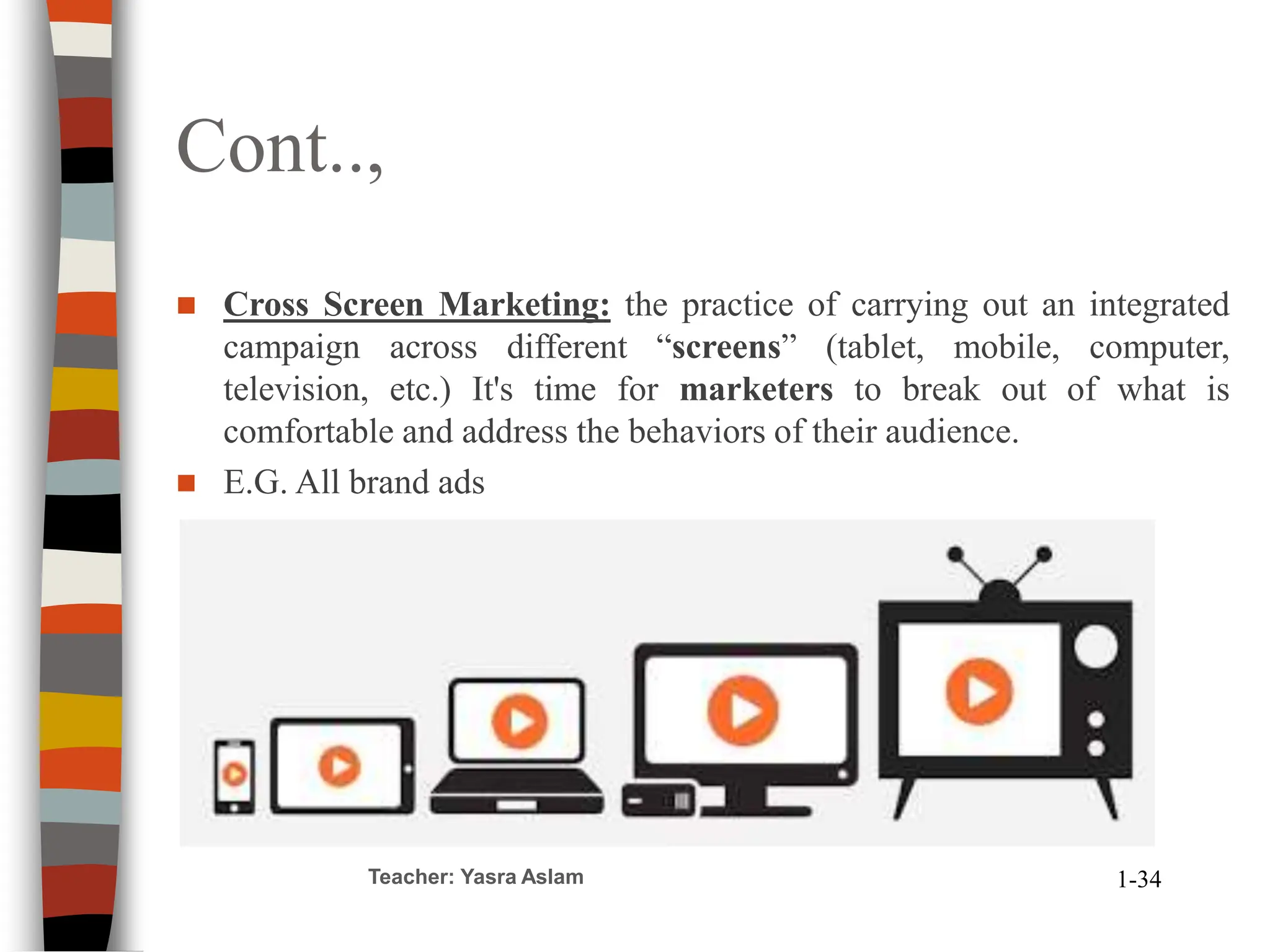 Cont..,
Teacher: Yasra Aslam 1-34
 Cross Screen Marketing: the practice of carrying out an integrated
campaign across different “screens” (tablet, mobile, computer,
television, etc.) It's time for marketers to break out of what is
comfortable and address the behaviors of their audience.
 E.G. All brand ads
 