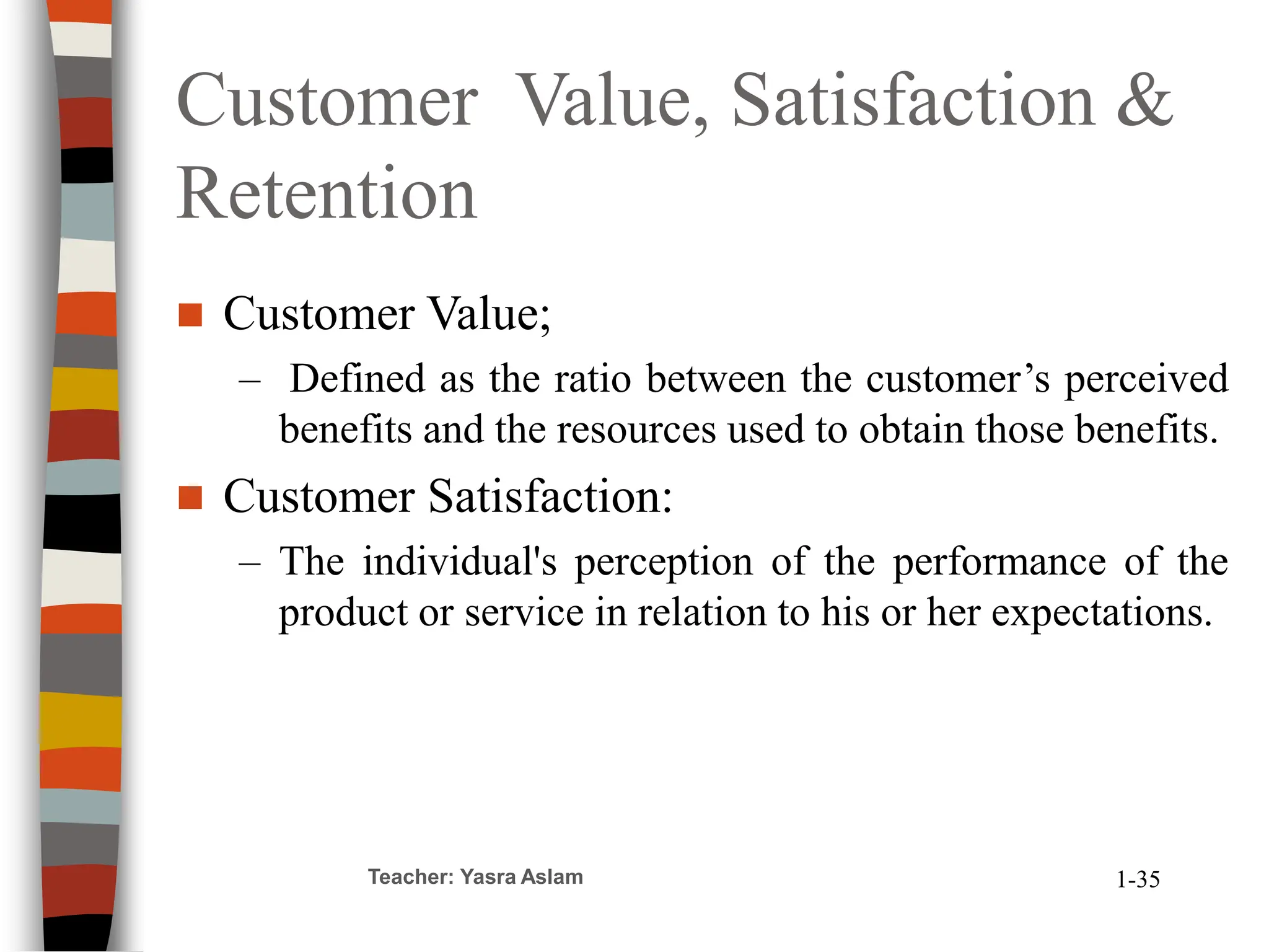 Customer Value, Satisfaction &
Retention
 Customer Value;
– Defined as the ratio between the customer’s perceived
benefits and the resources used to obtain those benefits.
 Customer Satisfaction:
– The individual's perception of the performance of the
product or service in relation to his or her expectations.
Teacher: Yasra Aslam 1-35
 