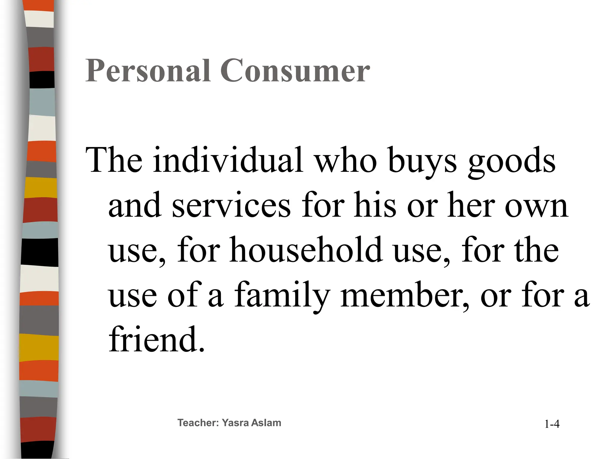 Teacher: Yasra Aslam
Personal Consumer
The individual who buys goods
and services for his or her own
use, for household use, for the
use of a family member, or for a
friend.
1-4
 