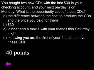 You bought two new CDs with the last $30 in your
checking account, and your next payday is on
Monday. What is the opportunity cost of these CDs?
a) the difference between the cost to produce the CDs
and the price you paid for them
b) $30
c) dinner and a movie with your friends this Saturday
night
d) knowing you are the first of your friends to have
these CDs
– 40 points
 