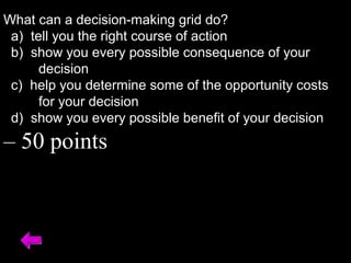 What can a decision-making grid do?
a) tell you the right course of action
b) show you every possible consequence of your
decision
c) help you determine some of the opportunity costs
for your decision
d) show you every possible benefit of your decision
– 50 points
 
