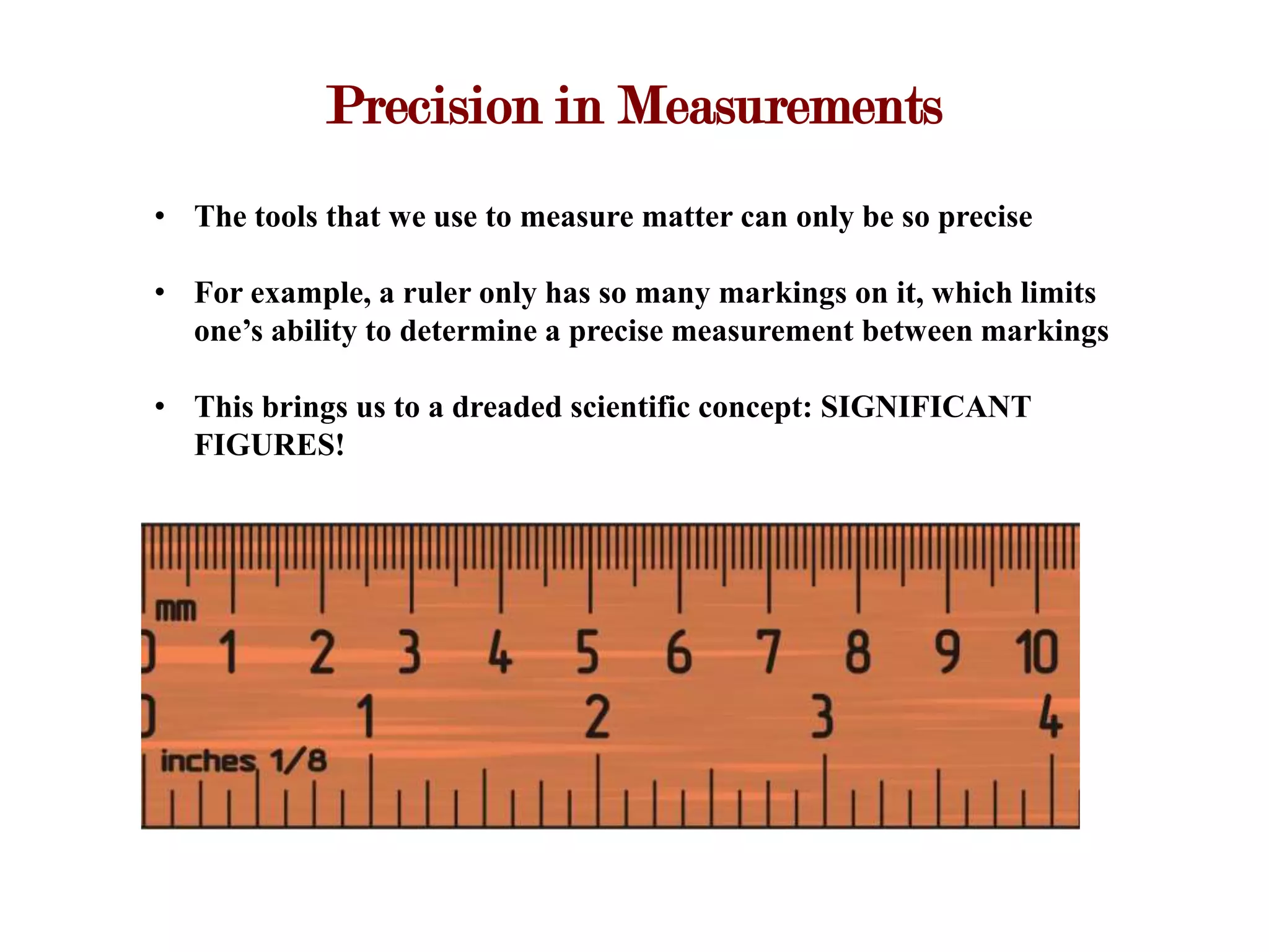 Precision in Measurements
• The tools that we use to measure matter can only be so precise

• For example, a ruler only has so many markings on it, which limits
  one’s ability to determine a precise measurement between markings

• This brings us to a dreaded scientific concept: SIGNIFICANT
  FIGURES!
 