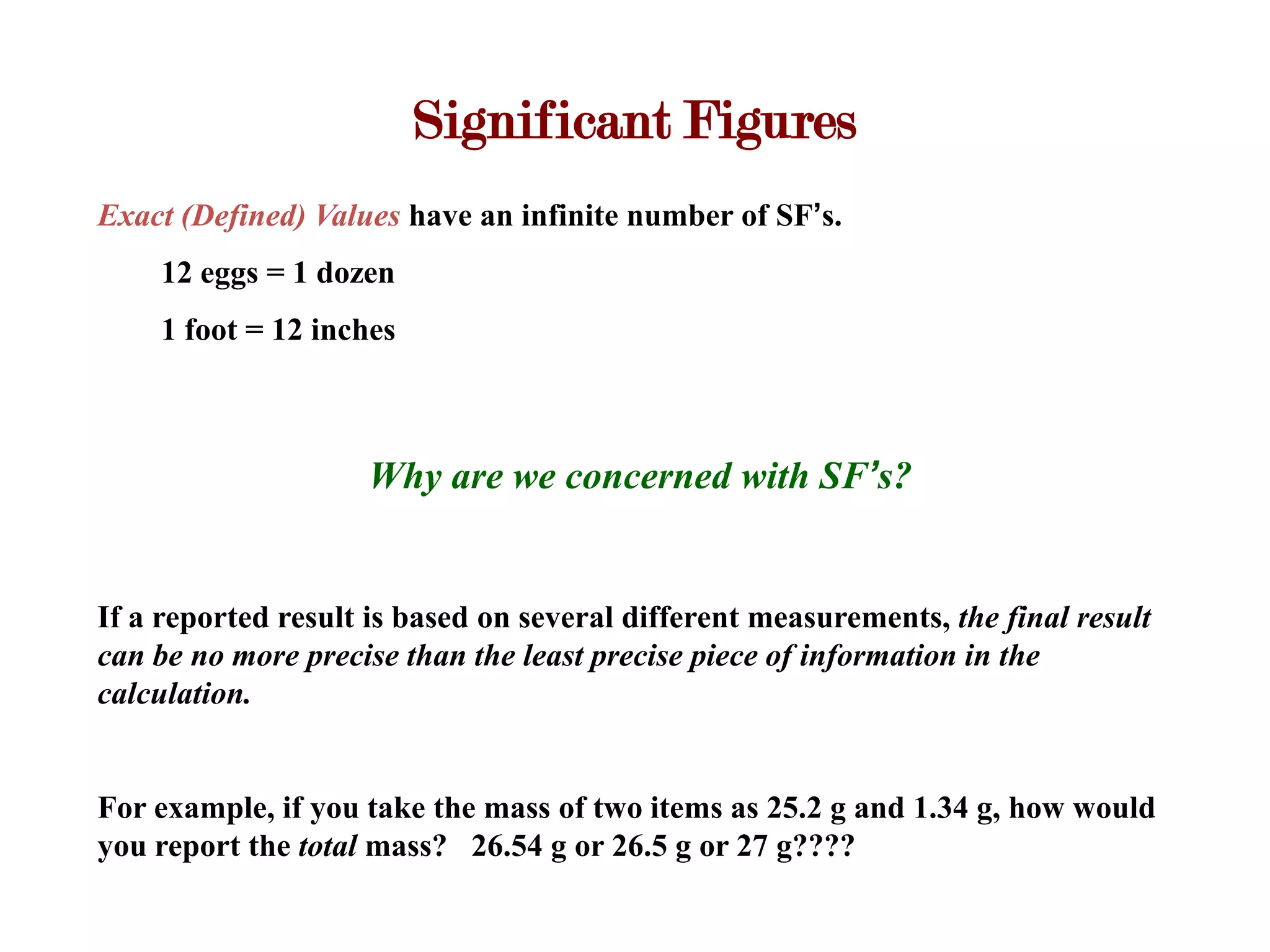 Significant Figures
Exact (Defined) Values have an infinite number of SF’s.
    12 eggs = 1 dozen
    1 foot = 12 inches



                    Why are we concerned with SF’s?


If a reported result is based on several different measurements, the final result
can be no more precise than the least precise piece of information in the
calculation.


For example, if you take the mass of two items as 25.2 g and 1.34 g, how would
you report the total mass? 26.54 g or 26.5 g or 27 g????
 
