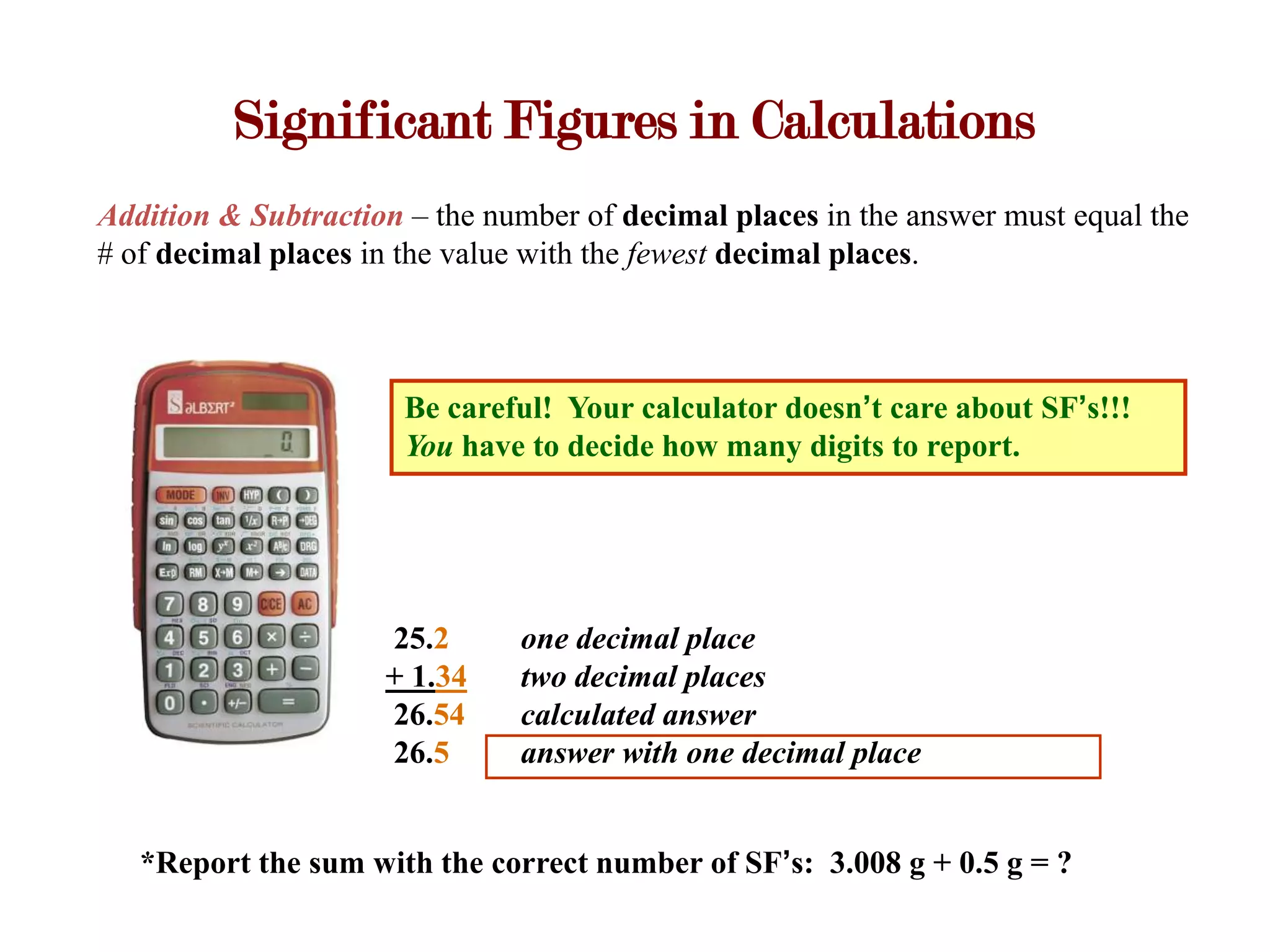 Significant Figures in Calculations
Addition & Subtraction – the number of decimal places in the answer must equal the
# of decimal places in the value with the fewest decimal places.



                       Be careful! Your calculator doesn’t care about SF’s!!!
                       You have to decide how many digits to report.




                     25.2      one decimal place
                     + 1.34    two decimal places
                     26.54     calculated answer
                     26.5      answer with one decimal place


   *Report the sum with the correct number of SF’s: 3.008 g + 0.5 g = ?
 