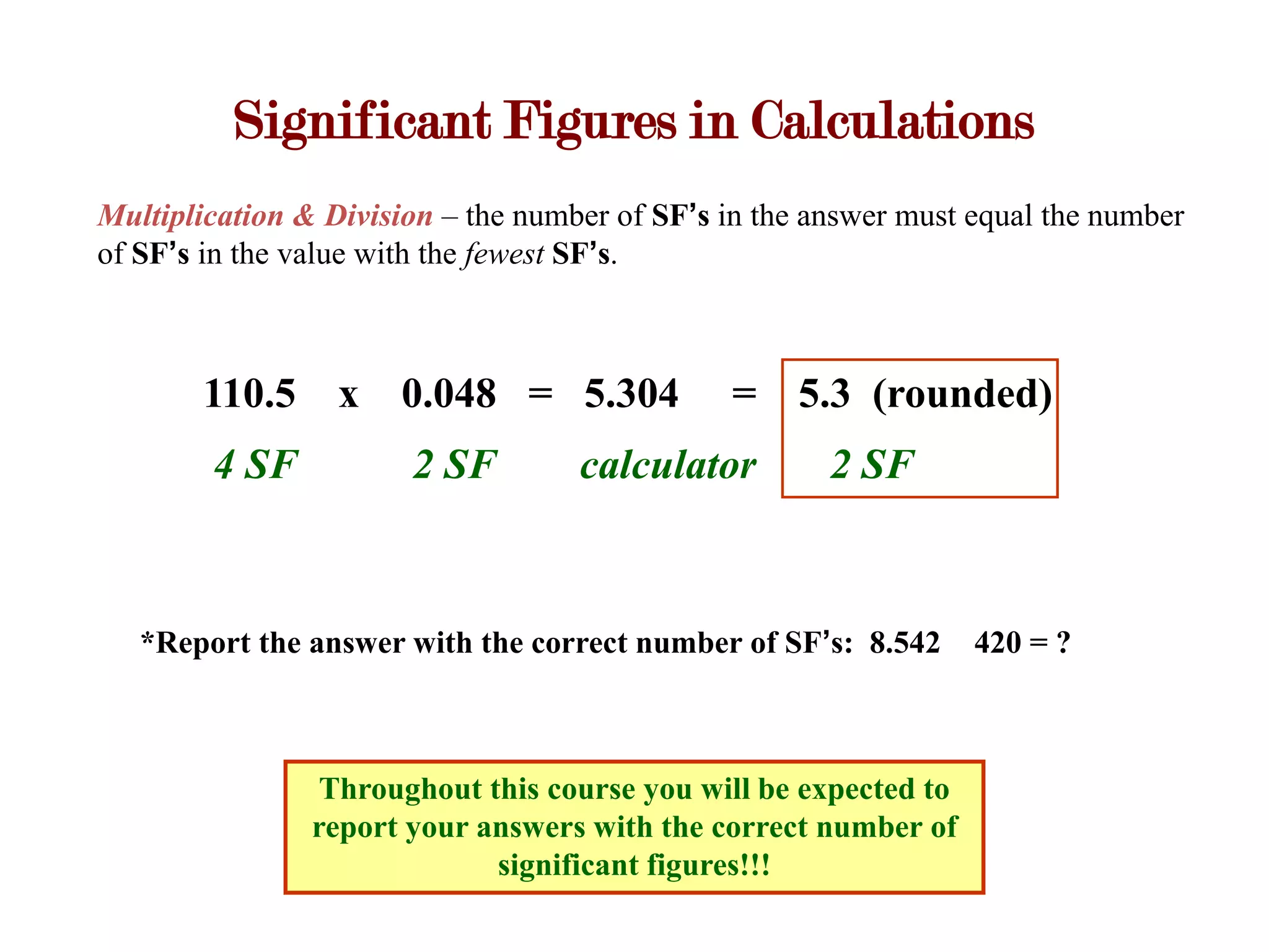 Significant Figures in Calculations
Multiplication & Division – the number of SF’s in the answer must equal the number
of SF’s in the value with the fewest SF’s.



       110.5 x        0.048 = 5.304            = 5.3 (rounded)
        4 SF           2 SF         calculator         2 SF



   *Report the answer with the correct number of SF’s: 8.542      420 = ?



                 Throughout this course you will be expected to
                report your answers with the correct number of
                             significant figures!!!
 