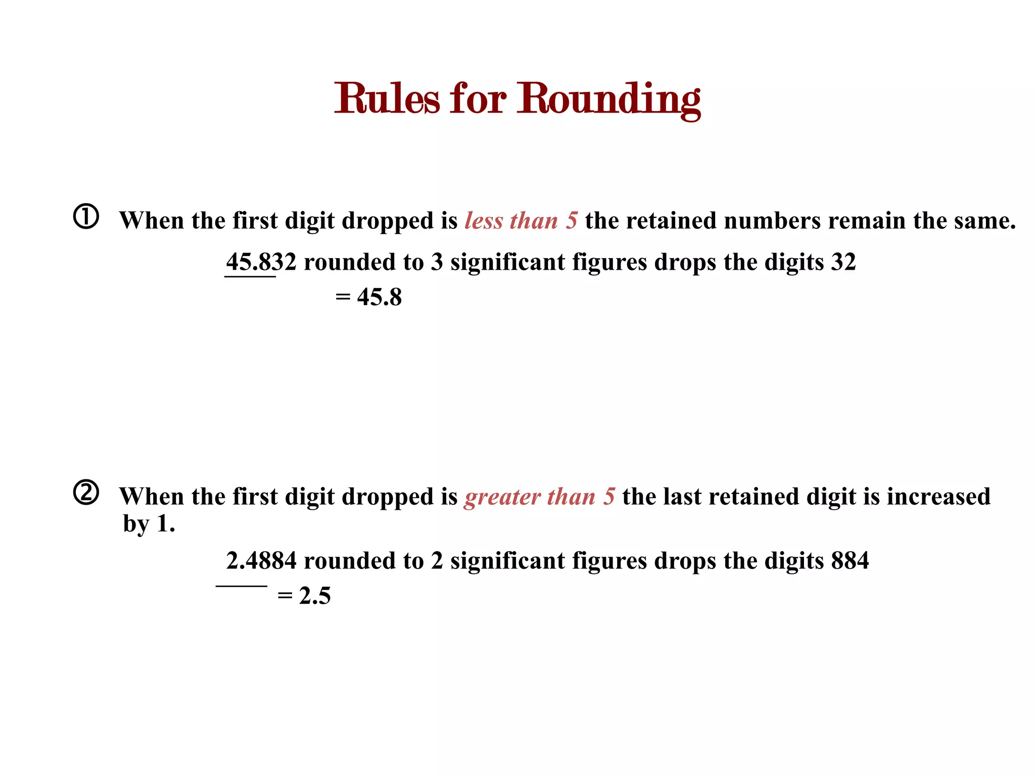 Rules for Rounding

   When the first digit dropped is less than 5 the retained numbers remain the same.
              45.832 rounded to 3 significant figures drops the digits 32
                        = 45.8




   When the first digit dropped is greater than 5 the last retained digit is increased
    by 1.
            2.4884 rounded to 2 significant figures drops the digits 884
                  = 2.5
 