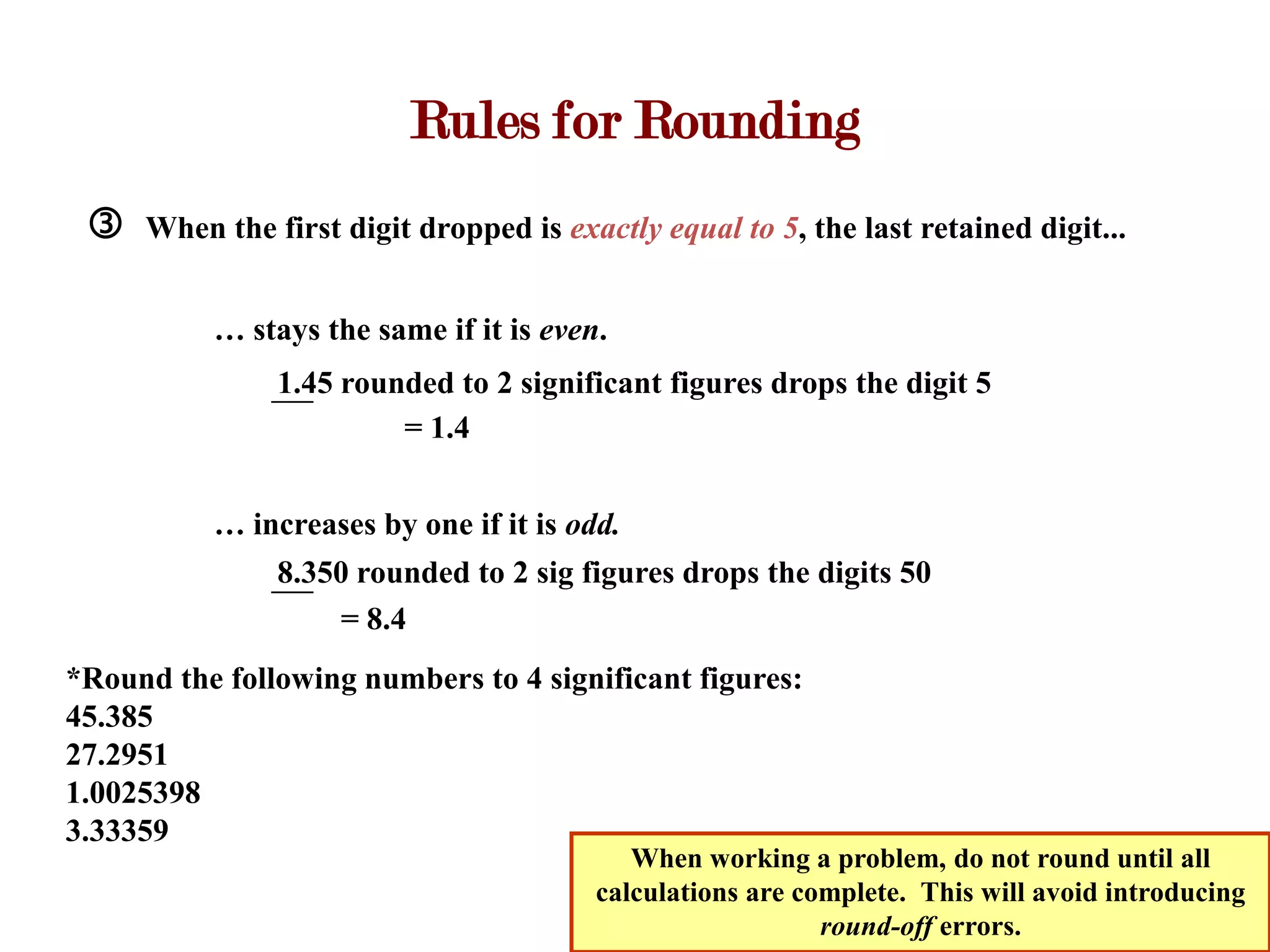 Rules for Rounding
    When the first digit dropped is exactly equal to 5, the last retained digit...


          … stays the same if it is even.
               1.45 rounded to 2 significant figures drops the digit 5
                        = 1.4


          … increases by one if it is odd.
               8.350 rounded to 2 sig figures drops the digits 50
                   = 8.4
*Round the following numbers to 4 significant figures:
45.385
27.2951
1.0025398
3.33359
                                           When working a problem, do not round until all
                                        calculations are complete. This will avoid introducing
                                                           round-off errors.
 