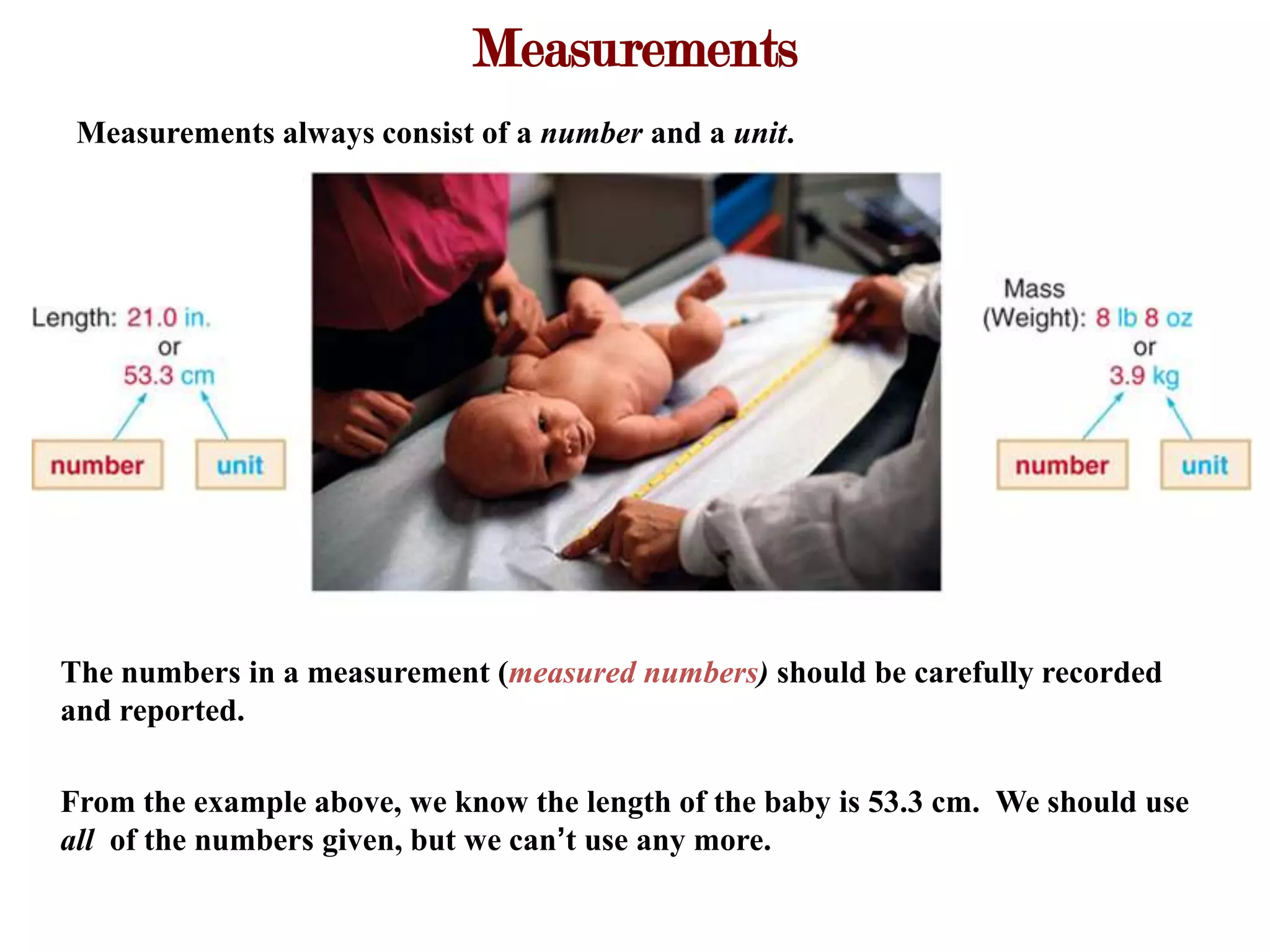 Measurements
 Measurements always consist of a number and a unit.




The numbers in a measurement (measured numbers) should be carefully recorded
and reported.

From the example above, we know the length of the baby is 53.3 cm. We should use
all of the numbers given, but we can’t use any more.
 