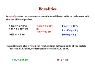 Equalities
An equality states the same measurement in two different units, or in the same unit
with two different prefixes.

   1 km = 1 x 103 m           1 cm = 1 x 10-2           1 mg = 1 x 10-3 g
   1 m = 1 x 10-3 km          m
                                                        1 x 103 mg = 1 g
                              1 m = 100 cm
   1000 m = 1 km                                        1000 mg = 1 g



 Equalities are also written for relationships between units of the metric
   system, U.S. units, or between metric and U.S. units.



      1 in. = 2.54 cm                              454 g = 1 lb
 