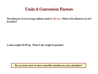 Units & Conversion Factors

The diameter of an average sodium atom is 186 nm. What is the diameter in cm?
In inches?




A man weighs 83.95 kg. What is his weight in pounds?




       Do you know how to enter scientific notation on your calculator?
 