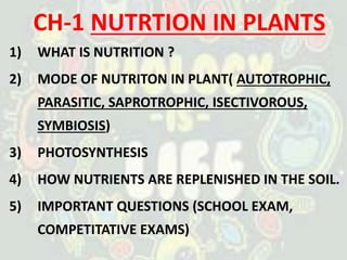 CH-1 NUTRTION IN PLANTS
1) WHAT IS NUTRITION ?
2) MODE OF NUTRITON IN PLANT( AUTOTROPHIC,
PARASITIC, SAPROTROPHIC, ISECTIVOROUS,
SYMBIOSIS)
3) PHOTOSYNTHESIS
4) HOW NUTRIENTS ARE REPLENISHED IN THE SOIL.
5) IMPORTANT QUESTIONS (SCHOOL EXAM,
COMPETITATIVE EXAMS)
 