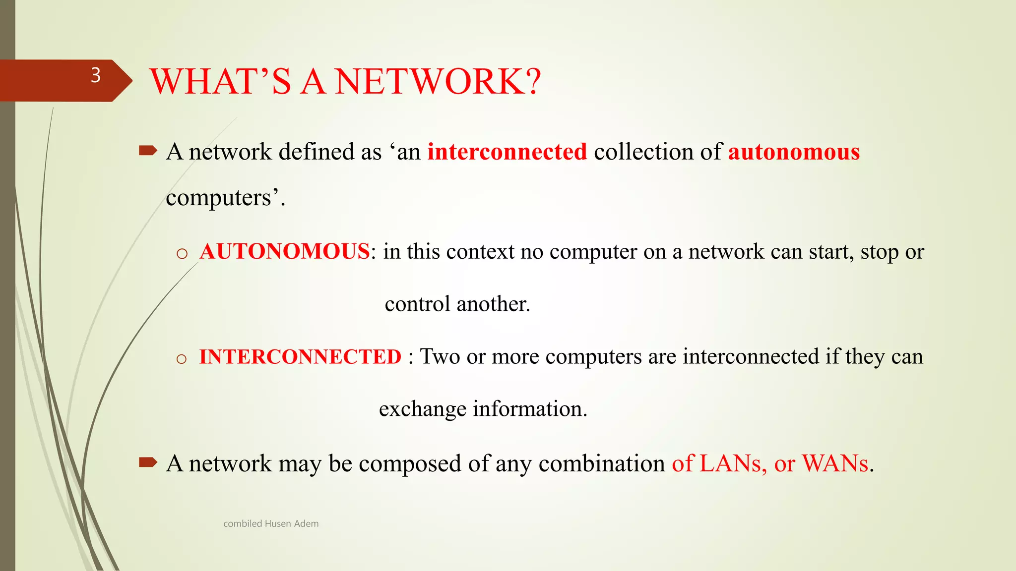 WHAT’S A NETWORK?
 A network defined as ‘an interconnected collection of autonomous
computers’.
o AUTONOMOUS: in this context no computer on a network can start, stop or
control another.
o INTERCONNECTED : Two or more computers are interconnected if they can
exchange information.
 A network may be composed of any combination of LANs, or WANs.
3
combiled Husen Adem
 